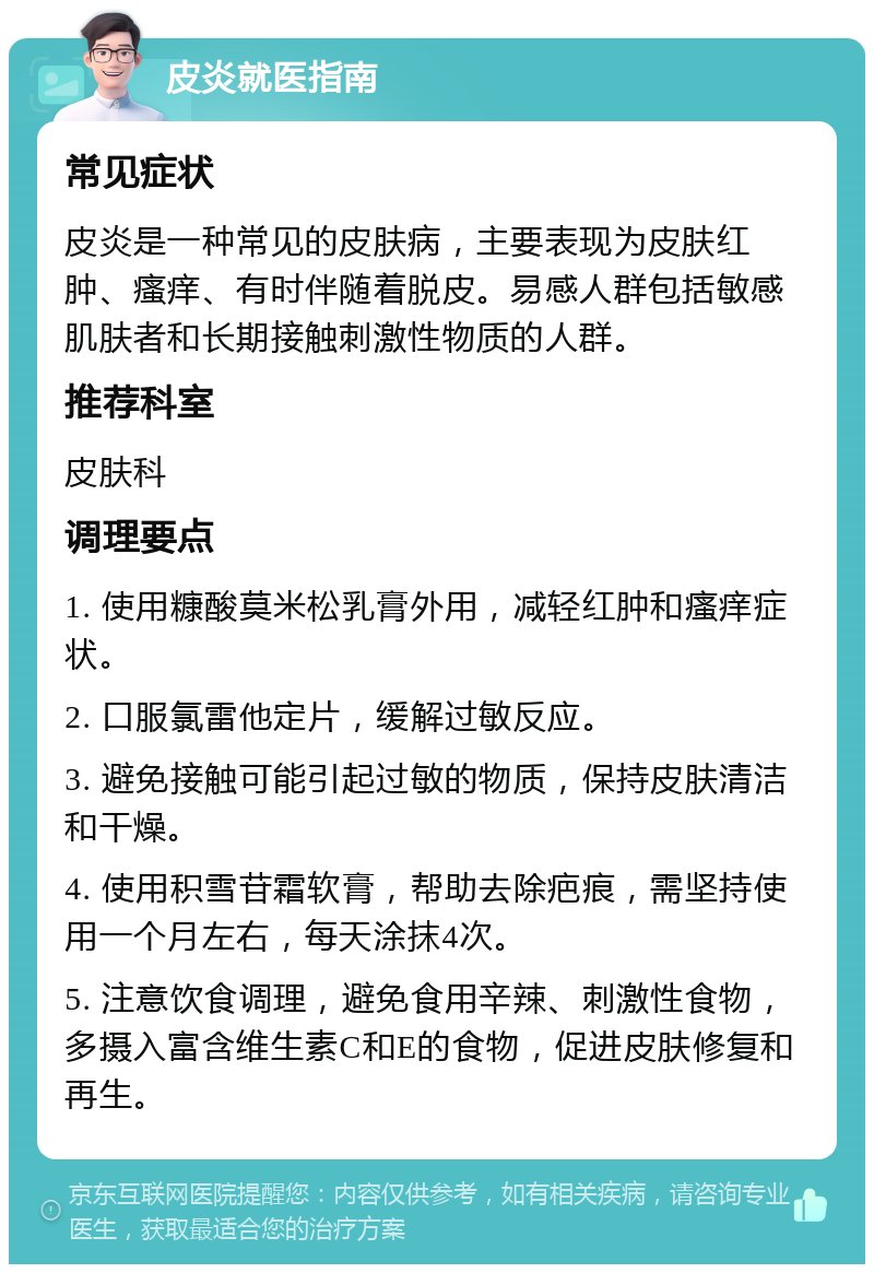 皮炎就医指南 常见症状 皮炎是一种常见的皮肤病，主要表现为皮肤红肿、瘙痒、有时伴随着脱皮。易感人群包括敏感肌肤者和长期接触刺激性物质的人群。 推荐科室 皮肤科 调理要点 1. 使用糠酸莫米松乳膏外用，减轻红肿和瘙痒症状。 2. 口服氯雷他定片，缓解过敏反应。 3. 避免接触可能引起过敏的物质，保持皮肤清洁和干燥。 4. 使用积雪苷霜软膏，帮助去除疤痕，需坚持使用一个月左右，每天涂抹4次。 5. 注意饮食调理，避免食用辛辣、刺激性食物，多摄入富含维生素C和E的食物，促进皮肤修复和再生。