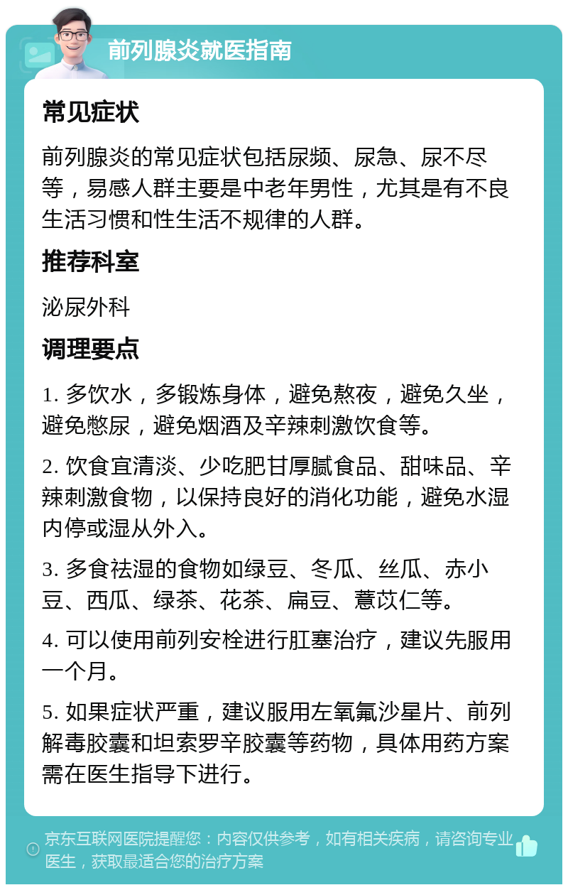 前列腺炎就医指南 常见症状 前列腺炎的常见症状包括尿频、尿急、尿不尽等，易感人群主要是中老年男性，尤其是有不良生活习惯和性生活不规律的人群。 推荐科室 泌尿外科 调理要点 1. 多饮水，多锻炼身体，避免熬夜，避免久坐，避免憋尿，避免烟酒及辛辣刺激饮食等。 2. 饮食宜清淡、少吃肥甘厚腻食品、甜味品、辛辣刺激食物，以保持良好的消化功能，避免水湿内停或湿从外入。 3. 多食祛湿的食物如绿豆、冬瓜、丝瓜、赤小豆、西瓜、绿茶、花茶、扁豆、薏苡仁等。 4. 可以使用前列安栓进行肛塞治疗，建议先服用一个月。 5. 如果症状严重，建议服用左氧氟沙星片、前列解毒胶囊和坦索罗辛胶囊等药物，具体用药方案需在医生指导下进行。