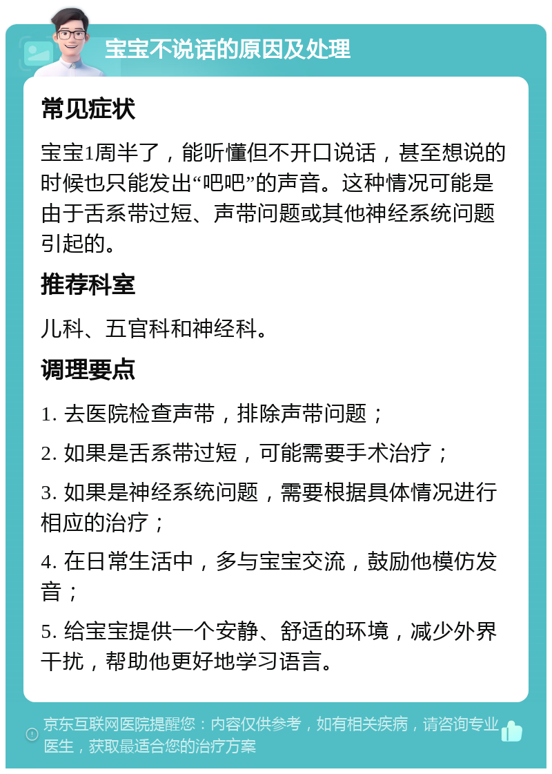 宝宝不说话的原因及处理 常见症状 宝宝1周半了，能听懂但不开口说话，甚至想说的时候也只能发出“吧吧”的声音。这种情况可能是由于舌系带过短、声带问题或其他神经系统问题引起的。 推荐科室 儿科、五官科和神经科。 调理要点 1. 去医院检查声带，排除声带问题； 2. 如果是舌系带过短，可能需要手术治疗； 3. 如果是神经系统问题，需要根据具体情况进行相应的治疗； 4. 在日常生活中，多与宝宝交流，鼓励他模仿发音； 5. 给宝宝提供一个安静、舒适的环境，减少外界干扰，帮助他更好地学习语言。