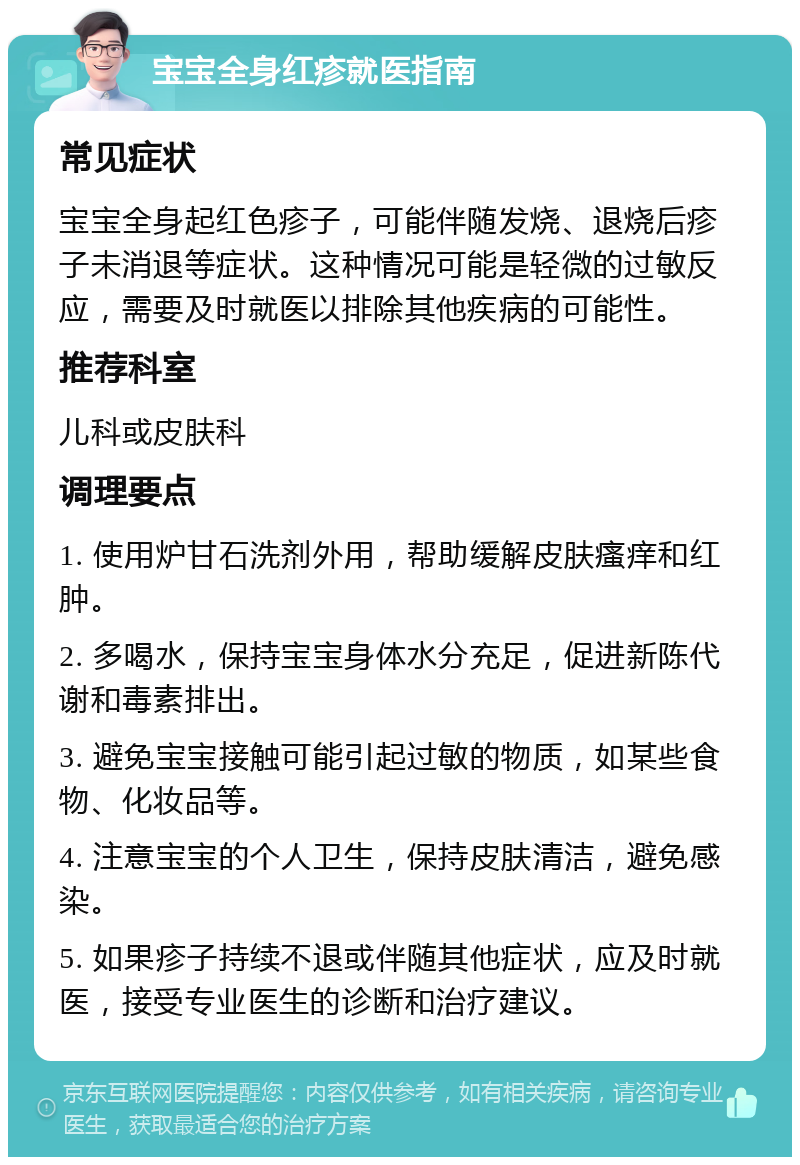 宝宝全身红疹就医指南 常见症状 宝宝全身起红色疹子，可能伴随发烧、退烧后疹子未消退等症状。这种情况可能是轻微的过敏反应，需要及时就医以排除其他疾病的可能性。 推荐科室 儿科或皮肤科 调理要点 1. 使用炉甘石洗剂外用，帮助缓解皮肤瘙痒和红肿。 2. 多喝水，保持宝宝身体水分充足，促进新陈代谢和毒素排出。 3. 避免宝宝接触可能引起过敏的物质，如某些食物、化妆品等。 4. 注意宝宝的个人卫生，保持皮肤清洁，避免感染。 5. 如果疹子持续不退或伴随其他症状，应及时就医，接受专业医生的诊断和治疗建议。