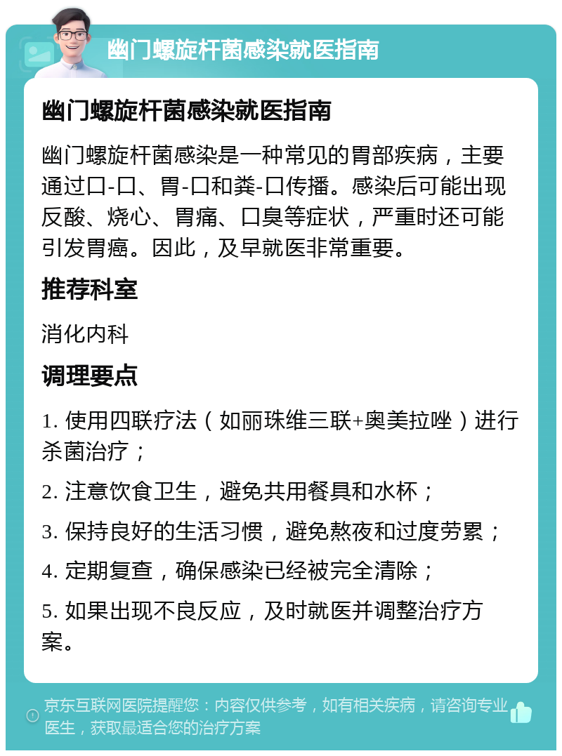 幽门螺旋杆菌感染就医指南 幽门螺旋杆菌感染就医指南 幽门螺旋杆菌感染是一种常见的胃部疾病，主要通过口-口、胃-口和粪-口传播。感染后可能出现反酸、烧心、胃痛、口臭等症状，严重时还可能引发胃癌。因此，及早就医非常重要。 推荐科室 消化内科 调理要点 1. 使用四联疗法（如丽珠维三联+奥美拉唑）进行杀菌治疗； 2. 注意饮食卫生，避免共用餐具和水杯； 3. 保持良好的生活习惯，避免熬夜和过度劳累； 4. 定期复查，确保感染已经被完全清除； 5. 如果出现不良反应，及时就医并调整治疗方案。