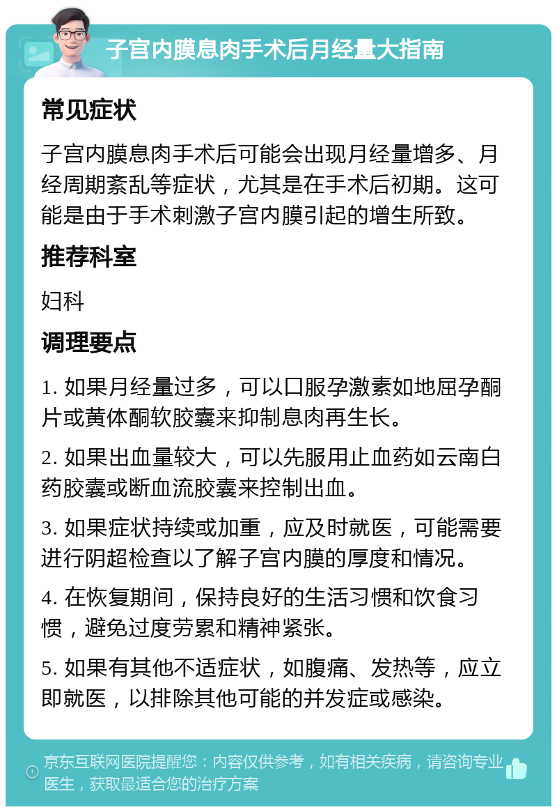 子宫内膜息肉手术后月经量大指南 常见症状 子宫内膜息肉手术后可能会出现月经量增多、月经周期紊乱等症状，尤其是在手术后初期。这可能是由于手术刺激子宫内膜引起的增生所致。 推荐科室 妇科 调理要点 1. 如果月经量过多，可以口服孕激素如地屈孕酮片或黄体酮软胶囊来抑制息肉再生长。 2. 如果出血量较大，可以先服用止血药如云南白药胶囊或断血流胶囊来控制出血。 3. 如果症状持续或加重，应及时就医，可能需要进行阴超检查以了解子宫内膜的厚度和情况。 4. 在恢复期间，保持良好的生活习惯和饮食习惯，避免过度劳累和精神紧张。 5. 如果有其他不适症状，如腹痛、发热等，应立即就医，以排除其他可能的并发症或感染。