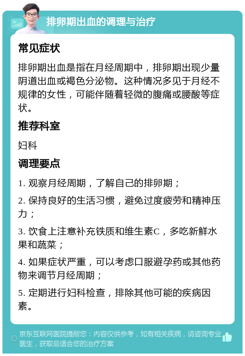 排卵期出血的调理与治疗 常见症状 排卵期出血是指在月经周期中，排卵期出现少量阴道出血或褐色分泌物。这种情况多见于月经不规律的女性，可能伴随着轻微的腹痛或腰酸等症状。 推荐科室 妇科 调理要点 1. 观察月经周期，了解自己的排卵期； 2. 保持良好的生活习惯，避免过度疲劳和精神压力； 3. 饮食上注意补充铁质和维生素C，多吃新鲜水果和蔬菜； 4. 如果症状严重，可以考虑口服避孕药或其他药物来调节月经周期； 5. 定期进行妇科检查，排除其他可能的疾病因素。