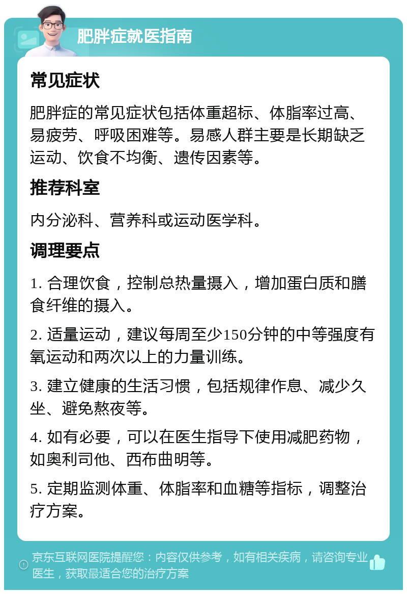 肥胖症就医指南 常见症状 肥胖症的常见症状包括体重超标、体脂率过高、易疲劳、呼吸困难等。易感人群主要是长期缺乏运动、饮食不均衡、遗传因素等。 推荐科室 内分泌科、营养科或运动医学科。 调理要点 1. 合理饮食，控制总热量摄入，增加蛋白质和膳食纤维的摄入。 2. 适量运动，建议每周至少150分钟的中等强度有氧运动和两次以上的力量训练。 3. 建立健康的生活习惯，包括规律作息、减少久坐、避免熬夜等。 4. 如有必要，可以在医生指导下使用减肥药物，如奥利司他、西布曲明等。 5. 定期监测体重、体脂率和血糖等指标，调整治疗方案。