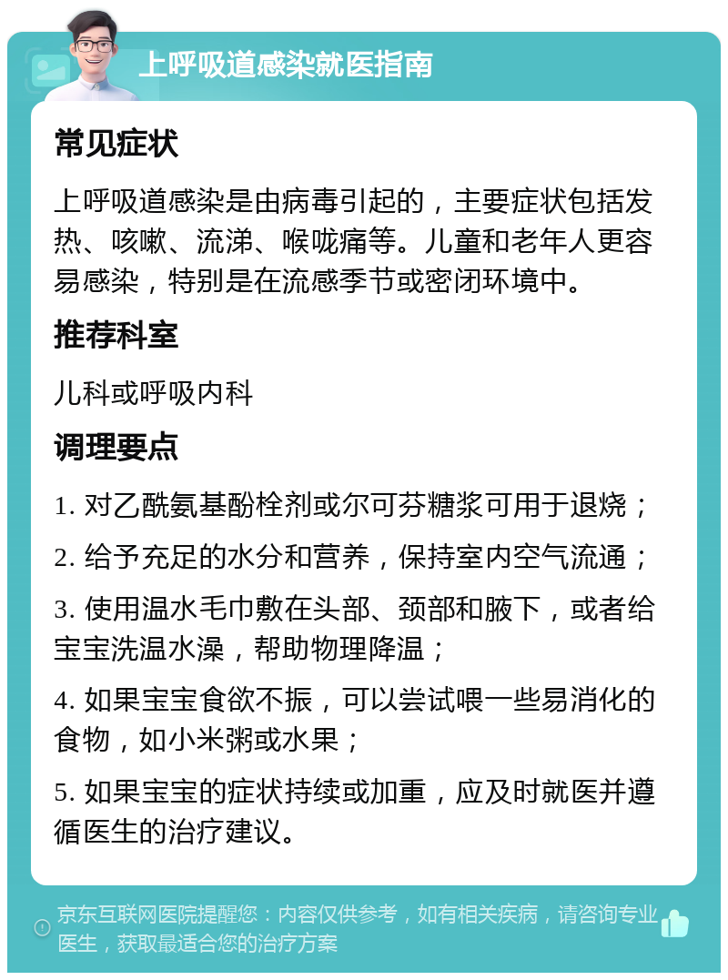 上呼吸道感染就医指南 常见症状 上呼吸道感染是由病毒引起的，主要症状包括发热、咳嗽、流涕、喉咙痛等。儿童和老年人更容易感染，特别是在流感季节或密闭环境中。 推荐科室 儿科或呼吸内科 调理要点 1. 对乙酰氨基酚栓剂或尔可芬糖浆可用于退烧； 2. 给予充足的水分和营养，保持室内空气流通； 3. 使用温水毛巾敷在头部、颈部和腋下，或者给宝宝洗温水澡，帮助物理降温； 4. 如果宝宝食欲不振，可以尝试喂一些易消化的食物，如小米粥或水果； 5. 如果宝宝的症状持续或加重，应及时就医并遵循医生的治疗建议。