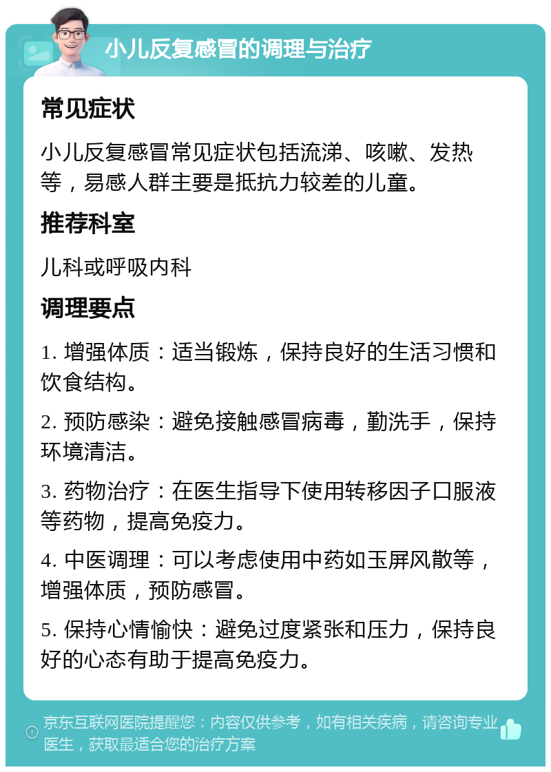 小儿反复感冒的调理与治疗 常见症状 小儿反复感冒常见症状包括流涕、咳嗽、发热等，易感人群主要是抵抗力较差的儿童。 推荐科室 儿科或呼吸内科 调理要点 1. 增强体质：适当锻炼，保持良好的生活习惯和饮食结构。 2. 预防感染：避免接触感冒病毒，勤洗手，保持环境清洁。 3. 药物治疗：在医生指导下使用转移因子口服液等药物，提高免疫力。 4. 中医调理：可以考虑使用中药如玉屏风散等，增强体质，预防感冒。 5. 保持心情愉快：避免过度紧张和压力，保持良好的心态有助于提高免疫力。