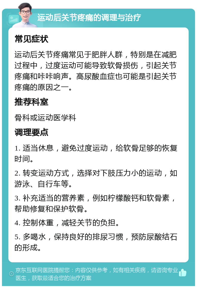 运动后关节疼痛的调理与治疗 常见症状 运动后关节疼痛常见于肥胖人群，特别是在减肥过程中，过度运动可能导致软骨损伤，引起关节疼痛和咔咔响声。高尿酸血症也可能是引起关节疼痛的原因之一。 推荐科室 骨科或运动医学科 调理要点 1. 适当休息，避免过度运动，给软骨足够的恢复时间。 2. 转变运动方式，选择对下肢压力小的运动，如游泳、自行车等。 3. 补充适当的营养素，例如柠檬酸钙和软骨素，帮助修复和保护软骨。 4. 控制体重，减轻关节的负担。 5. 多喝水，保持良好的排尿习惯，预防尿酸结石的形成。