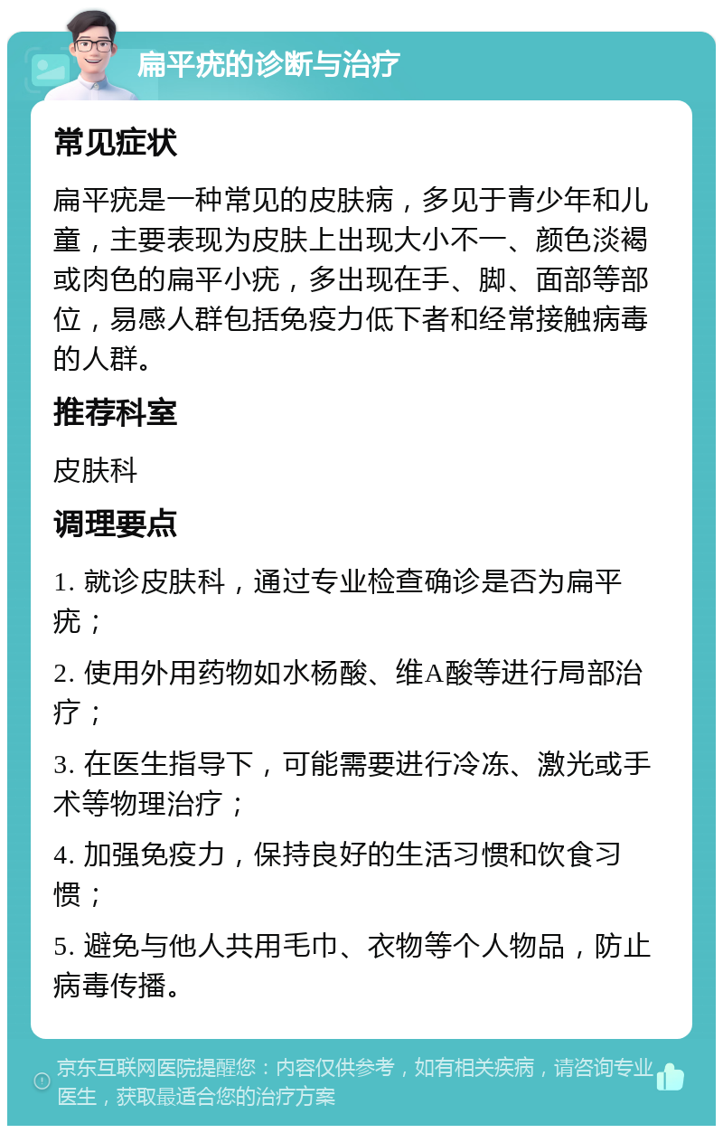 扁平疣的诊断与治疗 常见症状 扁平疣是一种常见的皮肤病，多见于青少年和儿童，主要表现为皮肤上出现大小不一、颜色淡褐或肉色的扁平小疣，多出现在手、脚、面部等部位，易感人群包括免疫力低下者和经常接触病毒的人群。 推荐科室 皮肤科 调理要点 1. 就诊皮肤科，通过专业检查确诊是否为扁平疣； 2. 使用外用药物如水杨酸、维A酸等进行局部治疗； 3. 在医生指导下，可能需要进行冷冻、激光或手术等物理治疗； 4. 加强免疫力，保持良好的生活习惯和饮食习惯； 5. 避免与他人共用毛巾、衣物等个人物品，防止病毒传播。