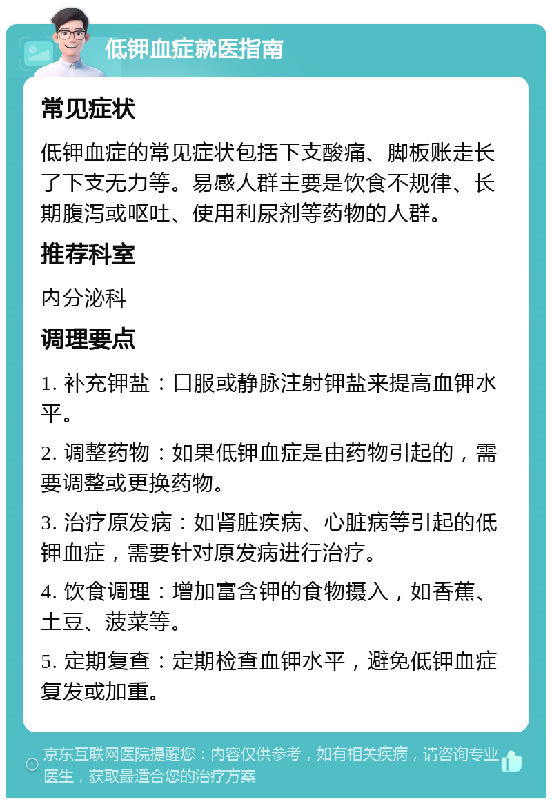 低钾血症就医指南 常见症状 低钾血症的常见症状包括下支酸痛、脚板账走长了下支无力等。易感人群主要是饮食不规律、长期腹泻或呕吐、使用利尿剂等药物的人群。 推荐科室 内分泌科 调理要点 1. 补充钾盐：口服或静脉注射钾盐来提高血钾水平。 2. 调整药物：如果低钾血症是由药物引起的，需要调整或更换药物。 3. 治疗原发病：如肾脏疾病、心脏病等引起的低钾血症，需要针对原发病进行治疗。 4. 饮食调理：增加富含钾的食物摄入，如香蕉、土豆、菠菜等。 5. 定期复查：定期检查血钾水平，避免低钾血症复发或加重。