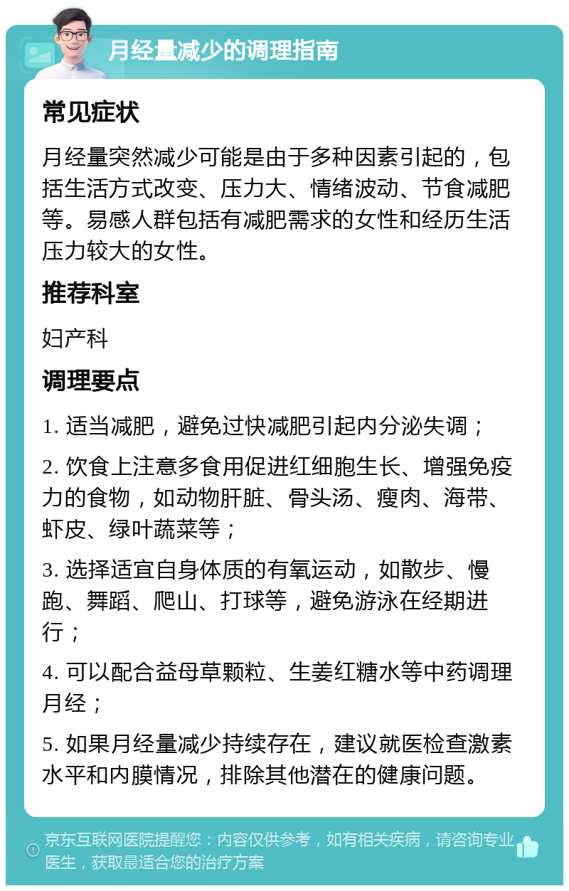 月经量减少的调理指南 常见症状 月经量突然减少可能是由于多种因素引起的，包括生活方式改变、压力大、情绪波动、节食减肥等。易感人群包括有减肥需求的女性和经历生活压力较大的女性。 推荐科室 妇产科 调理要点 1. 适当减肥，避免过快减肥引起内分泌失调； 2. 饮食上注意多食用促进红细胞生长、增强免疫力的食物，如动物肝脏、骨头汤、瘦肉、海带、虾皮、绿叶蔬菜等； 3. 选择适宜自身体质的有氧运动，如散步、慢跑、舞蹈、爬山、打球等，避免游泳在经期进行； 4. 可以配合益母草颗粒、生姜红糖水等中药调理月经； 5. 如果月经量减少持续存在，建议就医检查激素水平和内膜情况，排除其他潜在的健康问题。