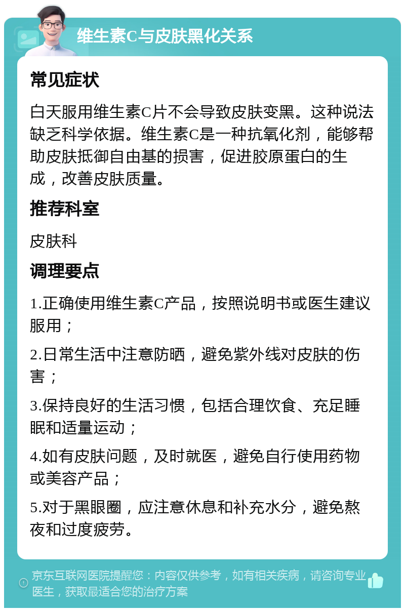 维生素C与皮肤黑化关系 常见症状 白天服用维生素C片不会导致皮肤变黑。这种说法缺乏科学依据。维生素C是一种抗氧化剂，能够帮助皮肤抵御自由基的损害，促进胶原蛋白的生成，改善皮肤质量。 推荐科室 皮肤科 调理要点 1.正确使用维生素C产品，按照说明书或医生建议服用； 2.日常生活中注意防晒，避免紫外线对皮肤的伤害； 3.保持良好的生活习惯，包括合理饮食、充足睡眠和适量运动； 4.如有皮肤问题，及时就医，避免自行使用药物或美容产品； 5.对于黑眼圈，应注意休息和补充水分，避免熬夜和过度疲劳。