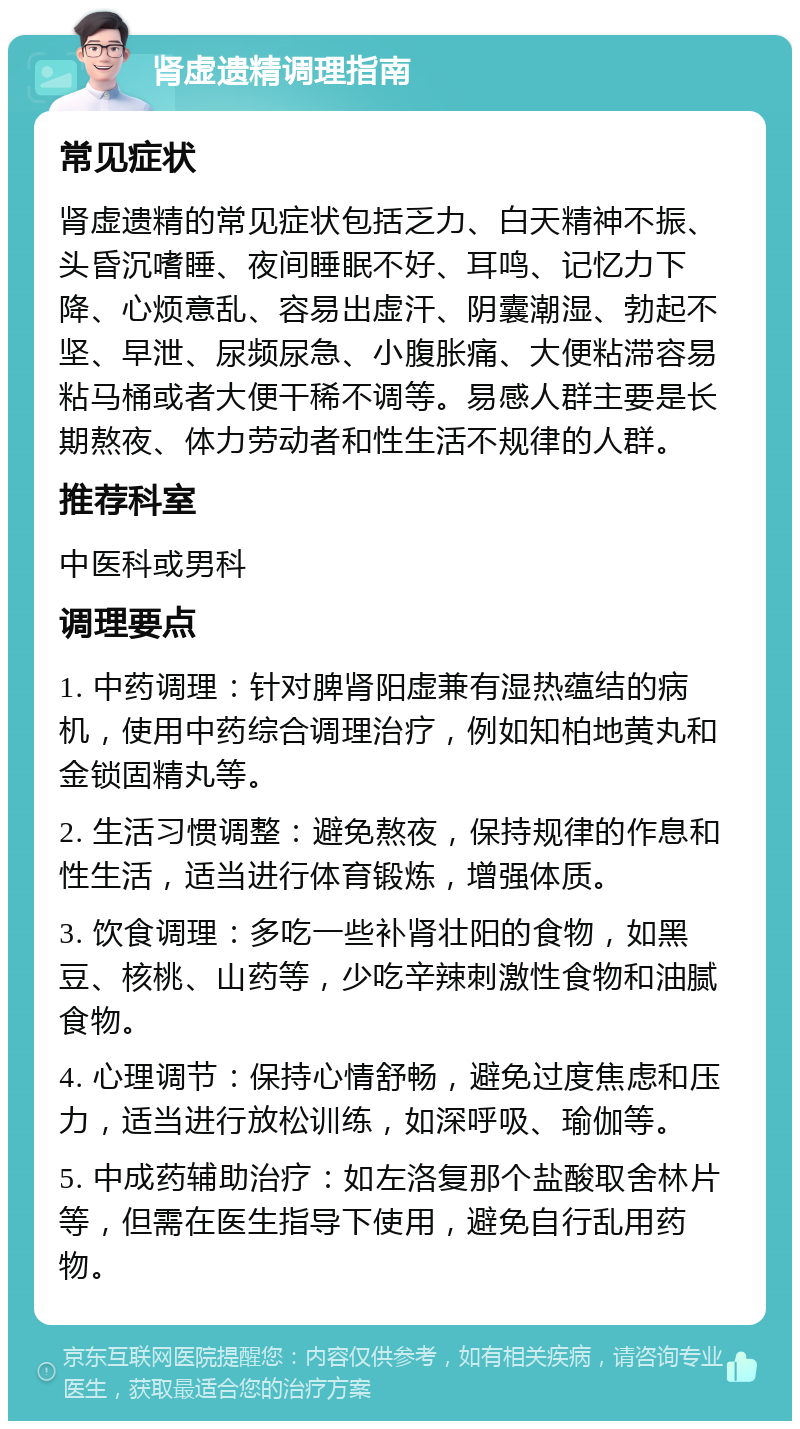 肾虚遗精调理指南 常见症状 肾虚遗精的常见症状包括乏力、白天精神不振、头昏沉嗜睡、夜间睡眠不好、耳鸣、记忆力下降、心烦意乱、容易出虚汗、阴囊潮湿、勃起不坚、早泄、尿频尿急、小腹胀痛、大便粘滞容易粘马桶或者大便干稀不调等。易感人群主要是长期熬夜、体力劳动者和性生活不规律的人群。 推荐科室 中医科或男科 调理要点 1. 中药调理：针对脾肾阳虚兼有湿热蕴结的病机，使用中药综合调理治疗，例如知柏地黄丸和金锁固精丸等。 2. 生活习惯调整：避免熬夜，保持规律的作息和性生活，适当进行体育锻炼，增强体质。 3. 饮食调理：多吃一些补肾壮阳的食物，如黑豆、核桃、山药等，少吃辛辣刺激性食物和油腻食物。 4. 心理调节：保持心情舒畅，避免过度焦虑和压力，适当进行放松训练，如深呼吸、瑜伽等。 5. 中成药辅助治疗：如左洛复那个盐酸取舍林片等，但需在医生指导下使用，避免自行乱用药物。