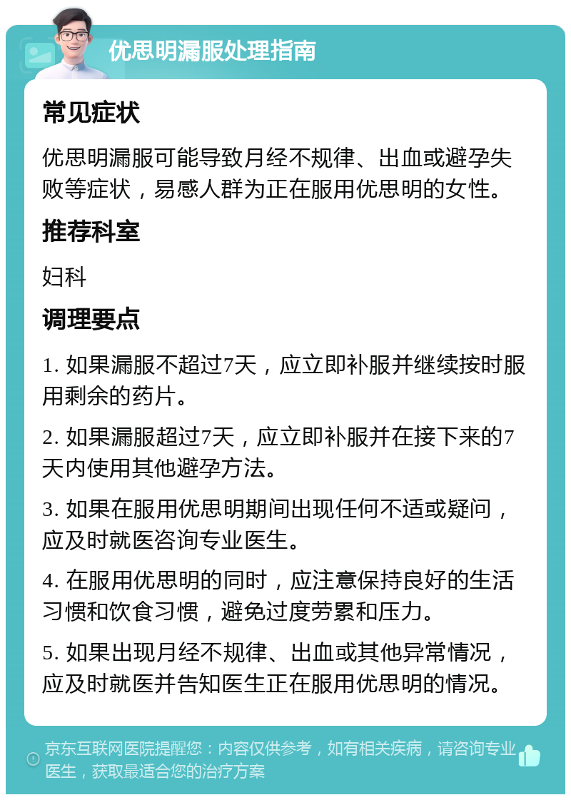 优思明漏服处理指南 常见症状 优思明漏服可能导致月经不规律、出血或避孕失败等症状，易感人群为正在服用优思明的女性。 推荐科室 妇科 调理要点 1. 如果漏服不超过7天，应立即补服并继续按时服用剩余的药片。 2. 如果漏服超过7天，应立即补服并在接下来的7天内使用其他避孕方法。 3. 如果在服用优思明期间出现任何不适或疑问，应及时就医咨询专业医生。 4. 在服用优思明的同时，应注意保持良好的生活习惯和饮食习惯，避免过度劳累和压力。 5. 如果出现月经不规律、出血或其他异常情况，应及时就医并告知医生正在服用优思明的情况。