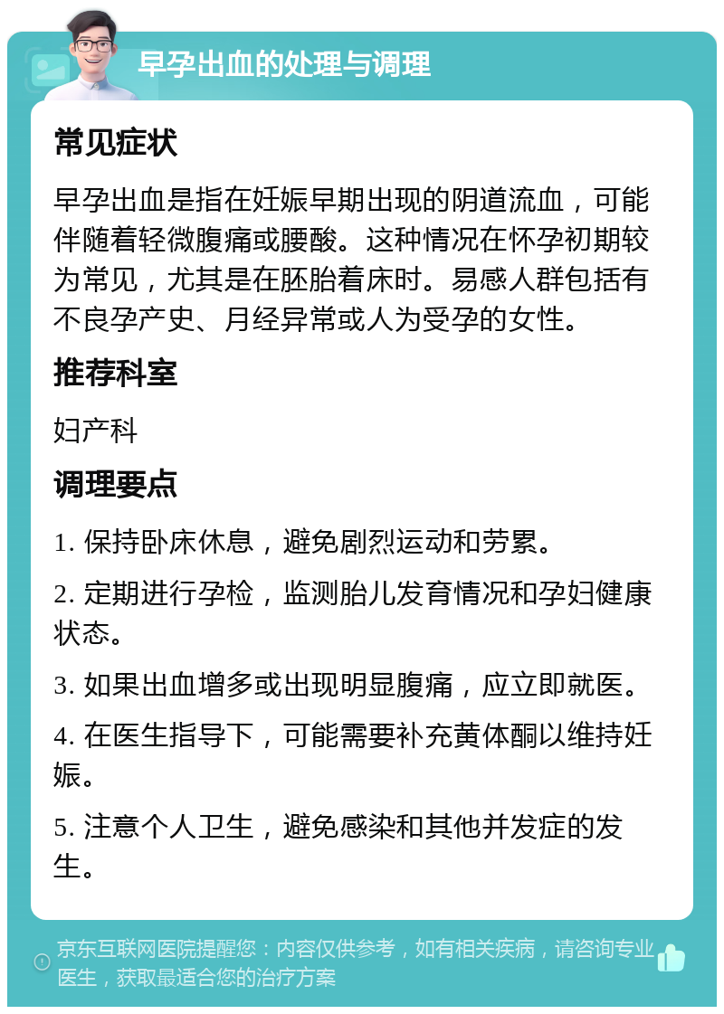 早孕出血的处理与调理 常见症状 早孕出血是指在妊娠早期出现的阴道流血，可能伴随着轻微腹痛或腰酸。这种情况在怀孕初期较为常见，尤其是在胚胎着床时。易感人群包括有不良孕产史、月经异常或人为受孕的女性。 推荐科室 妇产科 调理要点 1. 保持卧床休息，避免剧烈运动和劳累。 2. 定期进行孕检，监测胎儿发育情况和孕妇健康状态。 3. 如果出血增多或出现明显腹痛，应立即就医。 4. 在医生指导下，可能需要补充黄体酮以维持妊娠。 5. 注意个人卫生，避免感染和其他并发症的发生。