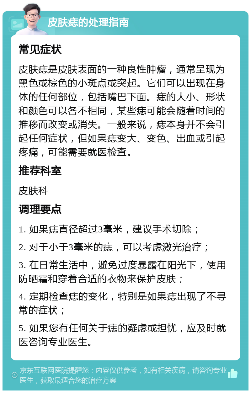 皮肤痣的处理指南 常见症状 皮肤痣是皮肤表面的一种良性肿瘤，通常呈现为黑色或棕色的小斑点或突起。它们可以出现在身体的任何部位，包括嘴巴下面。痣的大小、形状和颜色可以各不相同，某些痣可能会随着时间的推移而改变或消失。一般来说，痣本身并不会引起任何症状，但如果痣变大、变色、出血或引起疼痛，可能需要就医检查。 推荐科室 皮肤科 调理要点 1. 如果痣直径超过3毫米，建议手术切除； 2. 对于小于3毫米的痣，可以考虑激光治疗； 3. 在日常生活中，避免过度暴露在阳光下，使用防晒霜和穿着合适的衣物来保护皮肤； 4. 定期检查痣的变化，特别是如果痣出现了不寻常的症状； 5. 如果您有任何关于痣的疑虑或担忧，应及时就医咨询专业医生。