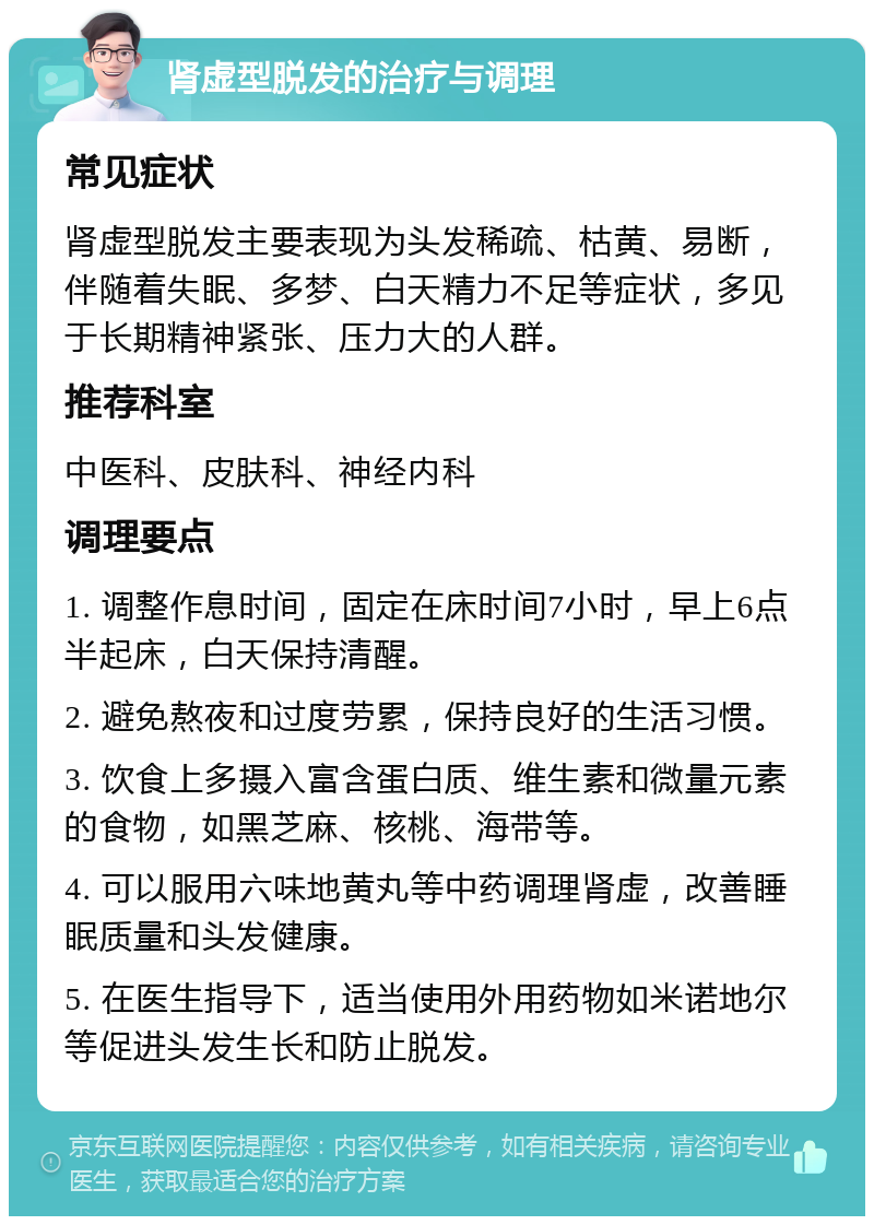 肾虚型脱发的治疗与调理 常见症状 肾虚型脱发主要表现为头发稀疏、枯黄、易断，伴随着失眠、多梦、白天精力不足等症状，多见于长期精神紧张、压力大的人群。 推荐科室 中医科、皮肤科、神经内科 调理要点 1. 调整作息时间，固定在床时间7小时，早上6点半起床，白天保持清醒。 2. 避免熬夜和过度劳累，保持良好的生活习惯。 3. 饮食上多摄入富含蛋白质、维生素和微量元素的食物，如黑芝麻、核桃、海带等。 4. 可以服用六味地黄丸等中药调理肾虚，改善睡眠质量和头发健康。 5. 在医生指导下，适当使用外用药物如米诺地尔等促进头发生长和防止脱发。