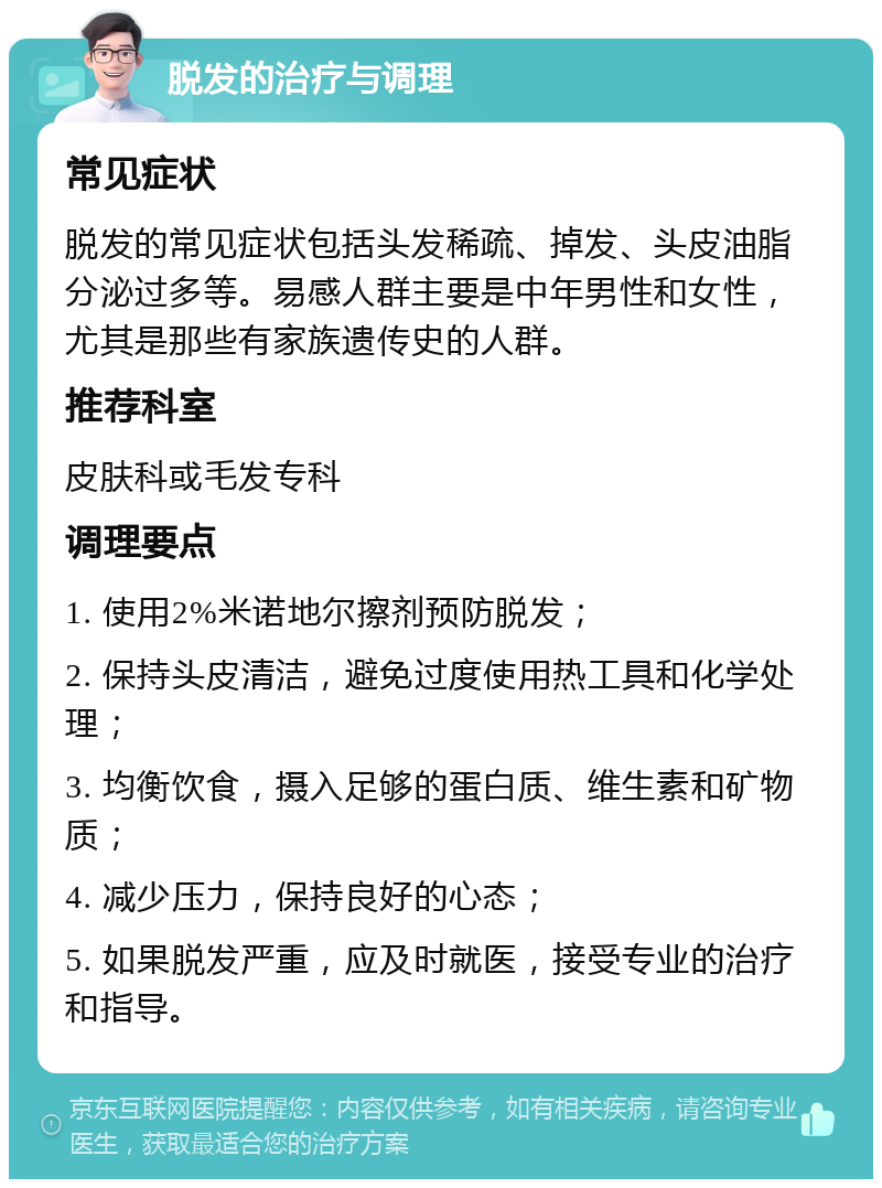 脱发的治疗与调理 常见症状 脱发的常见症状包括头发稀疏、掉发、头皮油脂分泌过多等。易感人群主要是中年男性和女性，尤其是那些有家族遗传史的人群。 推荐科室 皮肤科或毛发专科 调理要点 1. 使用2%米诺地尔擦剂预防脱发； 2. 保持头皮清洁，避免过度使用热工具和化学处理； 3. 均衡饮食，摄入足够的蛋白质、维生素和矿物质； 4. 减少压力，保持良好的心态； 5. 如果脱发严重，应及时就医，接受专业的治疗和指导。