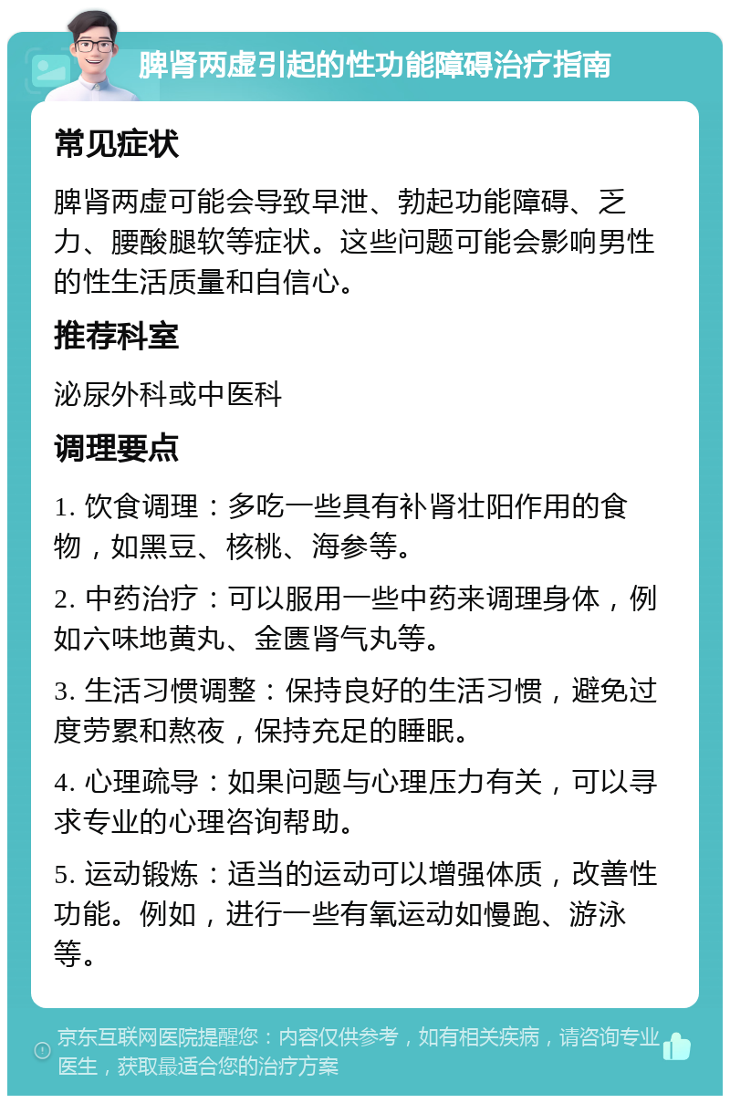 脾肾两虚引起的性功能障碍治疗指南 常见症状 脾肾两虚可能会导致早泄、勃起功能障碍、乏力、腰酸腿软等症状。这些问题可能会影响男性的性生活质量和自信心。 推荐科室 泌尿外科或中医科 调理要点 1. 饮食调理：多吃一些具有补肾壮阳作用的食物，如黑豆、核桃、海参等。 2. 中药治疗：可以服用一些中药来调理身体，例如六味地黄丸、金匮肾气丸等。 3. 生活习惯调整：保持良好的生活习惯，避免过度劳累和熬夜，保持充足的睡眠。 4. 心理疏导：如果问题与心理压力有关，可以寻求专业的心理咨询帮助。 5. 运动锻炼：适当的运动可以增强体质，改善性功能。例如，进行一些有氧运动如慢跑、游泳等。