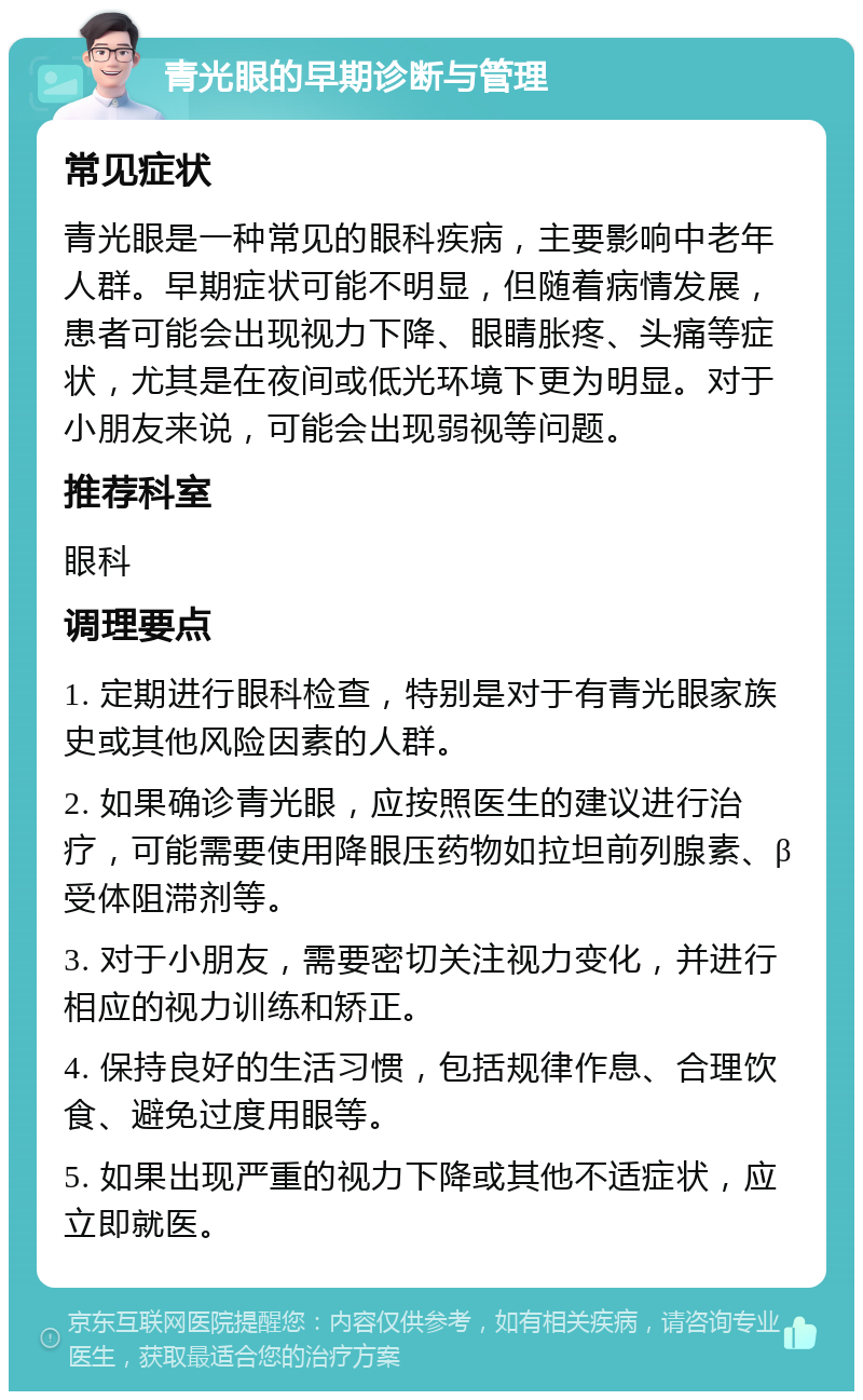 青光眼的早期诊断与管理 常见症状 青光眼是一种常见的眼科疾病，主要影响中老年人群。早期症状可能不明显，但随着病情发展，患者可能会出现视力下降、眼睛胀疼、头痛等症状，尤其是在夜间或低光环境下更为明显。对于小朋友来说，可能会出现弱视等问题。 推荐科室 眼科 调理要点 1. 定期进行眼科检查，特别是对于有青光眼家族史或其他风险因素的人群。 2. 如果确诊青光眼，应按照医生的建议进行治疗，可能需要使用降眼压药物如拉坦前列腺素、β受体阻滞剂等。 3. 对于小朋友，需要密切关注视力变化，并进行相应的视力训练和矫正。 4. 保持良好的生活习惯，包括规律作息、合理饮食、避免过度用眼等。 5. 如果出现严重的视力下降或其他不适症状，应立即就医。