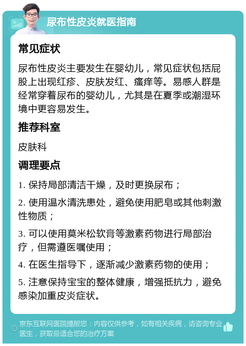 尿布性皮炎就医指南 常见症状 尿布性皮炎主要发生在婴幼儿，常见症状包括屁股上出现红疹、皮肤发红、瘙痒等。易感人群是经常穿着尿布的婴幼儿，尤其是在夏季或潮湿环境中更容易发生。 推荐科室 皮肤科 调理要点 1. 保持局部清洁干燥，及时更换尿布； 2. 使用温水清洗患处，避免使用肥皂或其他刺激性物质； 3. 可以使用莫米松软膏等激素药物进行局部治疗，但需遵医嘱使用； 4. 在医生指导下，逐渐减少激素药物的使用； 5. 注意保持宝宝的整体健康，增强抵抗力，避免感染加重皮炎症状。