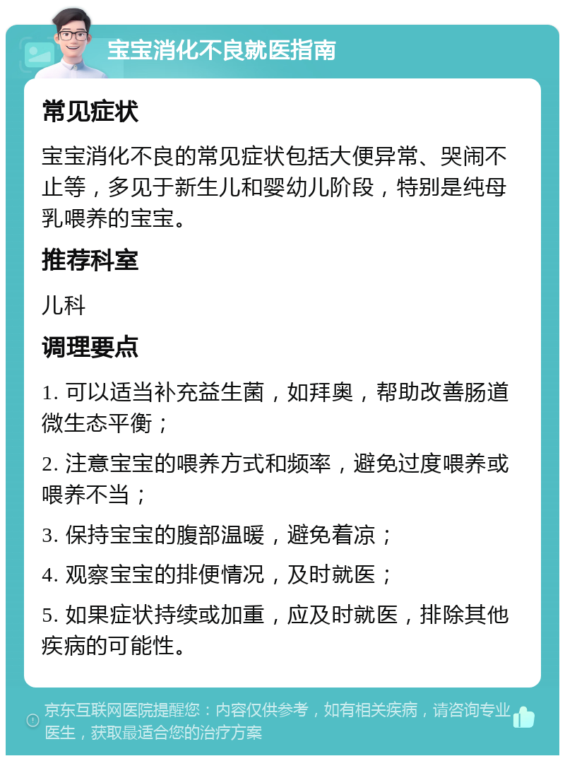 宝宝消化不良就医指南 常见症状 宝宝消化不良的常见症状包括大便异常、哭闹不止等，多见于新生儿和婴幼儿阶段，特别是纯母乳喂养的宝宝。 推荐科室 儿科 调理要点 1. 可以适当补充益生菌，如拜奥，帮助改善肠道微生态平衡； 2. 注意宝宝的喂养方式和频率，避免过度喂养或喂养不当； 3. 保持宝宝的腹部温暖，避免着凉； 4. 观察宝宝的排便情况，及时就医； 5. 如果症状持续或加重，应及时就医，排除其他疾病的可能性。