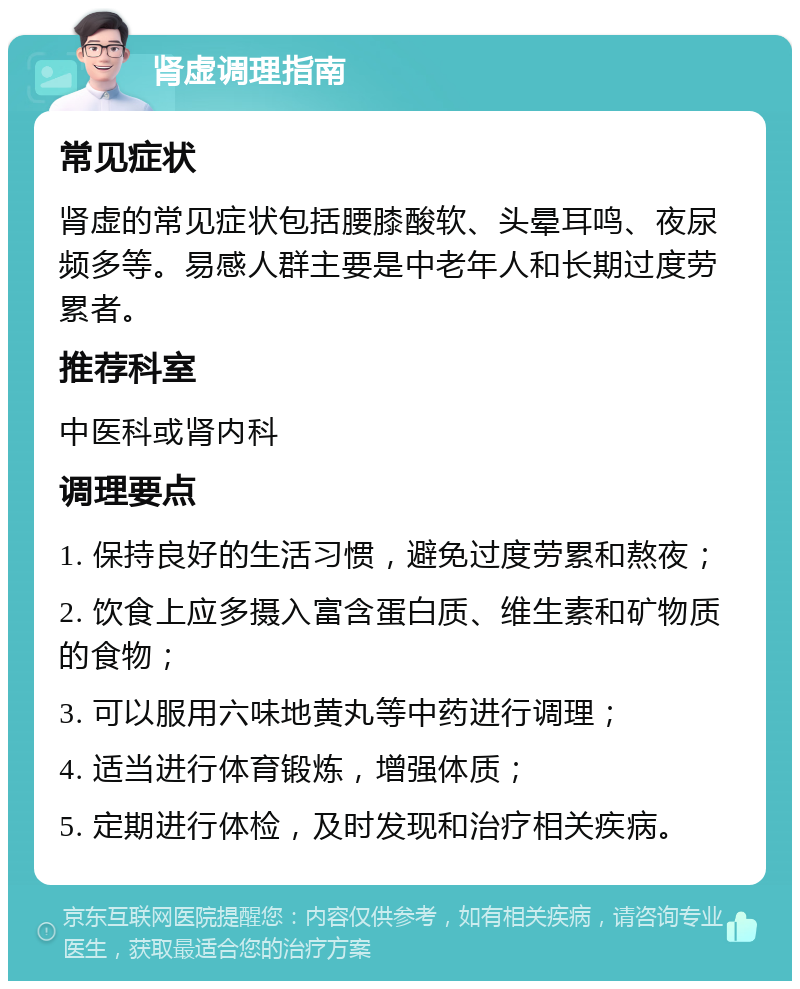 肾虚调理指南 常见症状 肾虚的常见症状包括腰膝酸软、头晕耳鸣、夜尿频多等。易感人群主要是中老年人和长期过度劳累者。 推荐科室 中医科或肾内科 调理要点 1. 保持良好的生活习惯，避免过度劳累和熬夜； 2. 饮食上应多摄入富含蛋白质、维生素和矿物质的食物； 3. 可以服用六味地黄丸等中药进行调理； 4. 适当进行体育锻炼，增强体质； 5. 定期进行体检，及时发现和治疗相关疾病。