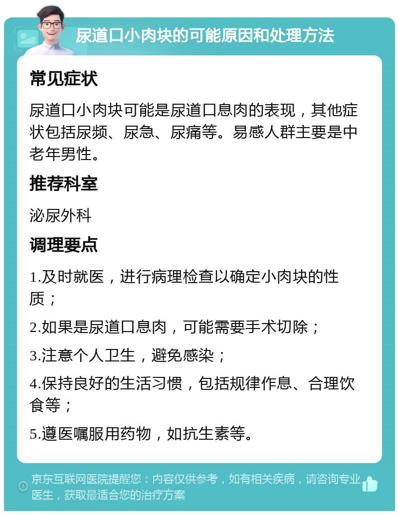 尿道口小肉块的可能原因和处理方法 常见症状 尿道口小肉块可能是尿道口息肉的表现，其他症状包括尿频、尿急、尿痛等。易感人群主要是中老年男性。 推荐科室 泌尿外科 调理要点 1.及时就医，进行病理检查以确定小肉块的性质； 2.如果是尿道口息肉，可能需要手术切除； 3.注意个人卫生，避免感染； 4.保持良好的生活习惯，包括规律作息、合理饮食等； 5.遵医嘱服用药物，如抗生素等。