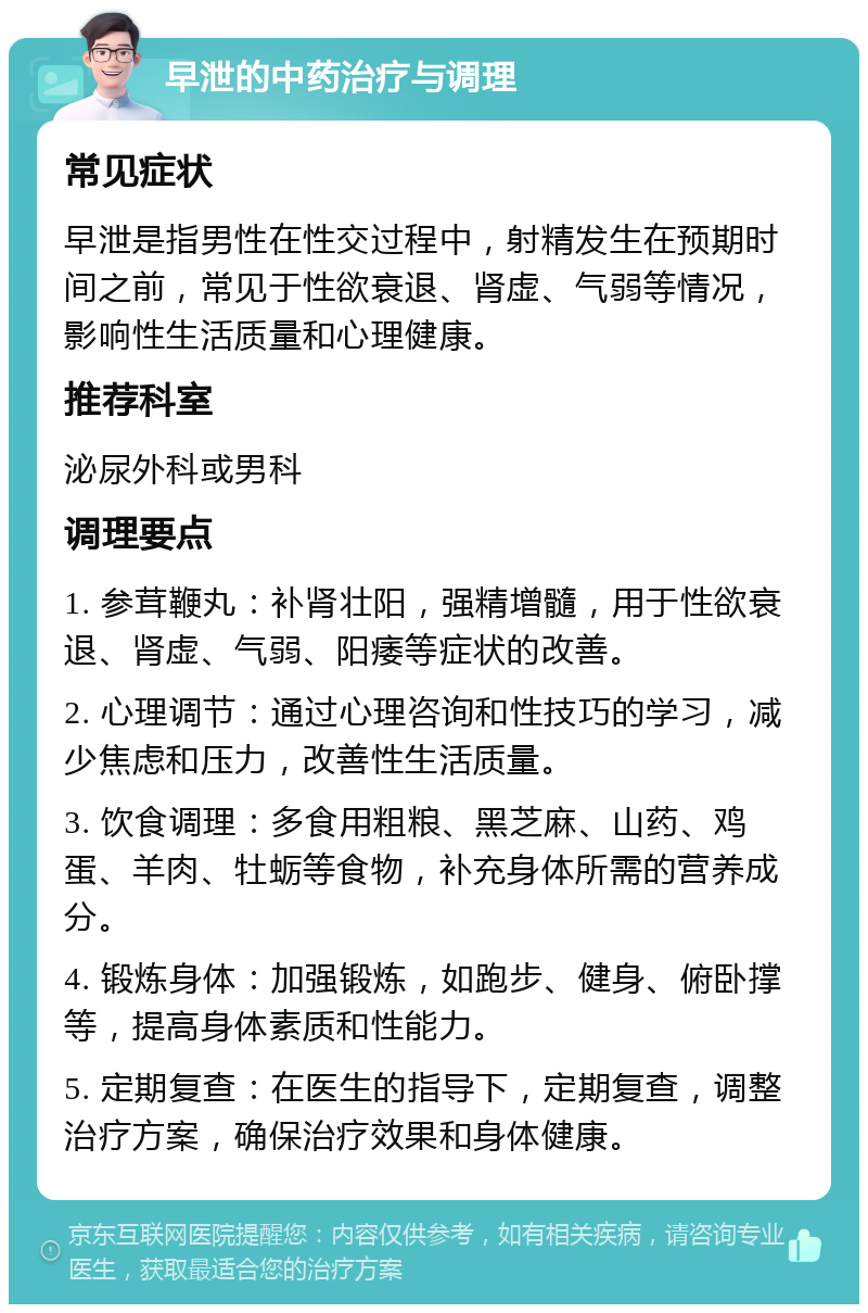 早泄的中药治疗与调理 常见症状 早泄是指男性在性交过程中，射精发生在预期时间之前，常见于性欲衰退、肾虚、气弱等情况，影响性生活质量和心理健康。 推荐科室 泌尿外科或男科 调理要点 1. 参茸鞭丸：补肾壮阳，强精增髓，用于性欲衰退、肾虚、气弱、阳痿等症状的改善。 2. 心理调节：通过心理咨询和性技巧的学习，减少焦虑和压力，改善性生活质量。 3. 饮食调理：多食用粗粮、黑芝麻、山药、鸡蛋、羊肉、牡蛎等食物，补充身体所需的营养成分。 4. 锻炼身体：加强锻炼，如跑步、健身、俯卧撑等，提高身体素质和性能力。 5. 定期复查：在医生的指导下，定期复查，调整治疗方案，确保治疗效果和身体健康。