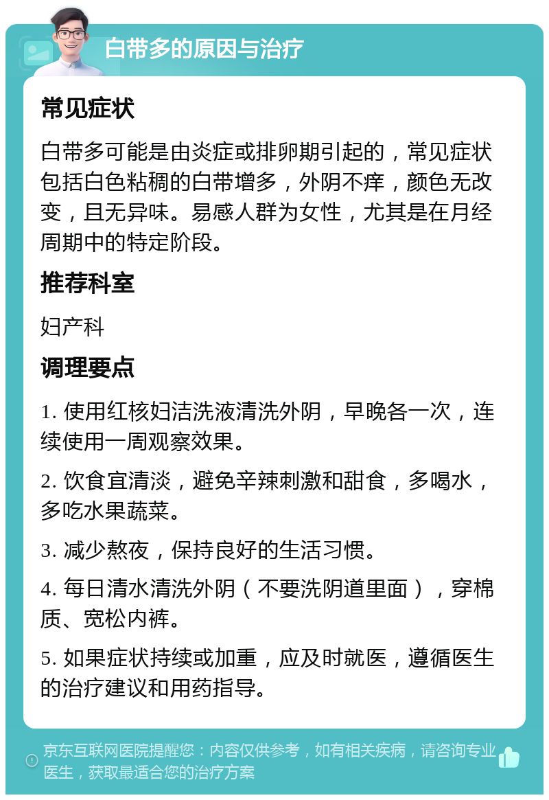 白带多的原因与治疗 常见症状 白带多可能是由炎症或排卵期引起的，常见症状包括白色粘稠的白带增多，外阴不痒，颜色无改变，且无异味。易感人群为女性，尤其是在月经周期中的特定阶段。 推荐科室 妇产科 调理要点 1. 使用红核妇洁洗液清洗外阴，早晚各一次，连续使用一周观察效果。 2. 饮食宜清淡，避免辛辣刺激和甜食，多喝水，多吃水果蔬菜。 3. 减少熬夜，保持良好的生活习惯。 4. 每日清水清洗外阴（不要洗阴道里面），穿棉质、宽松内裤。 5. 如果症状持续或加重，应及时就医，遵循医生的治疗建议和用药指导。