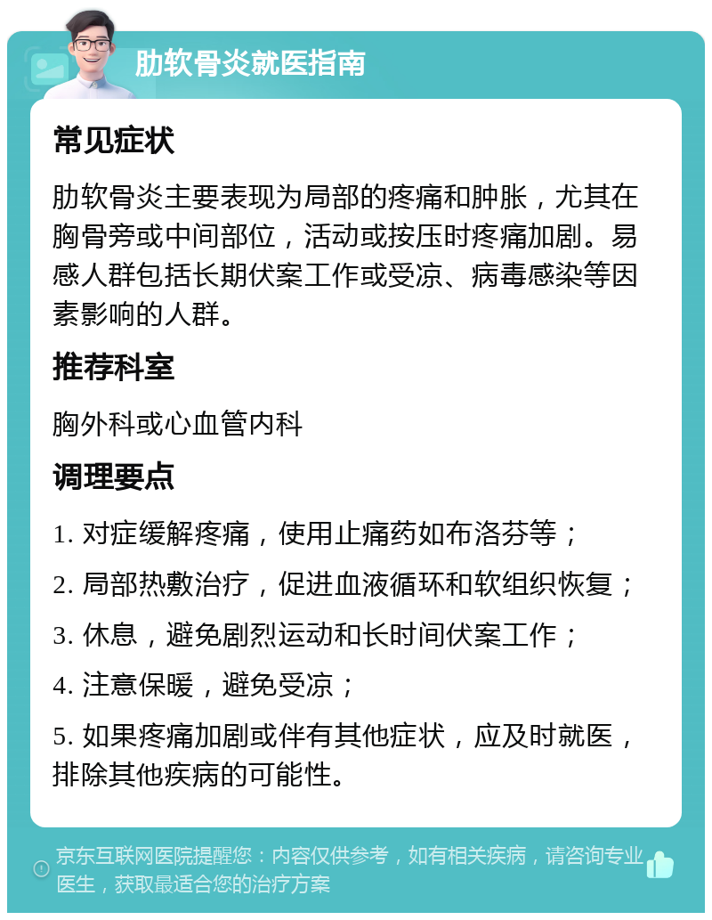 肋软骨炎就医指南 常见症状 肋软骨炎主要表现为局部的疼痛和肿胀，尤其在胸骨旁或中间部位，活动或按压时疼痛加剧。易感人群包括长期伏案工作或受凉、病毒感染等因素影响的人群。 推荐科室 胸外科或心血管内科 调理要点 1. 对症缓解疼痛，使用止痛药如布洛芬等； 2. 局部热敷治疗，促进血液循环和软组织恢复； 3. 休息，避免剧烈运动和长时间伏案工作； 4. 注意保暖，避免受凉； 5. 如果疼痛加剧或伴有其他症状，应及时就医，排除其他疾病的可能性。