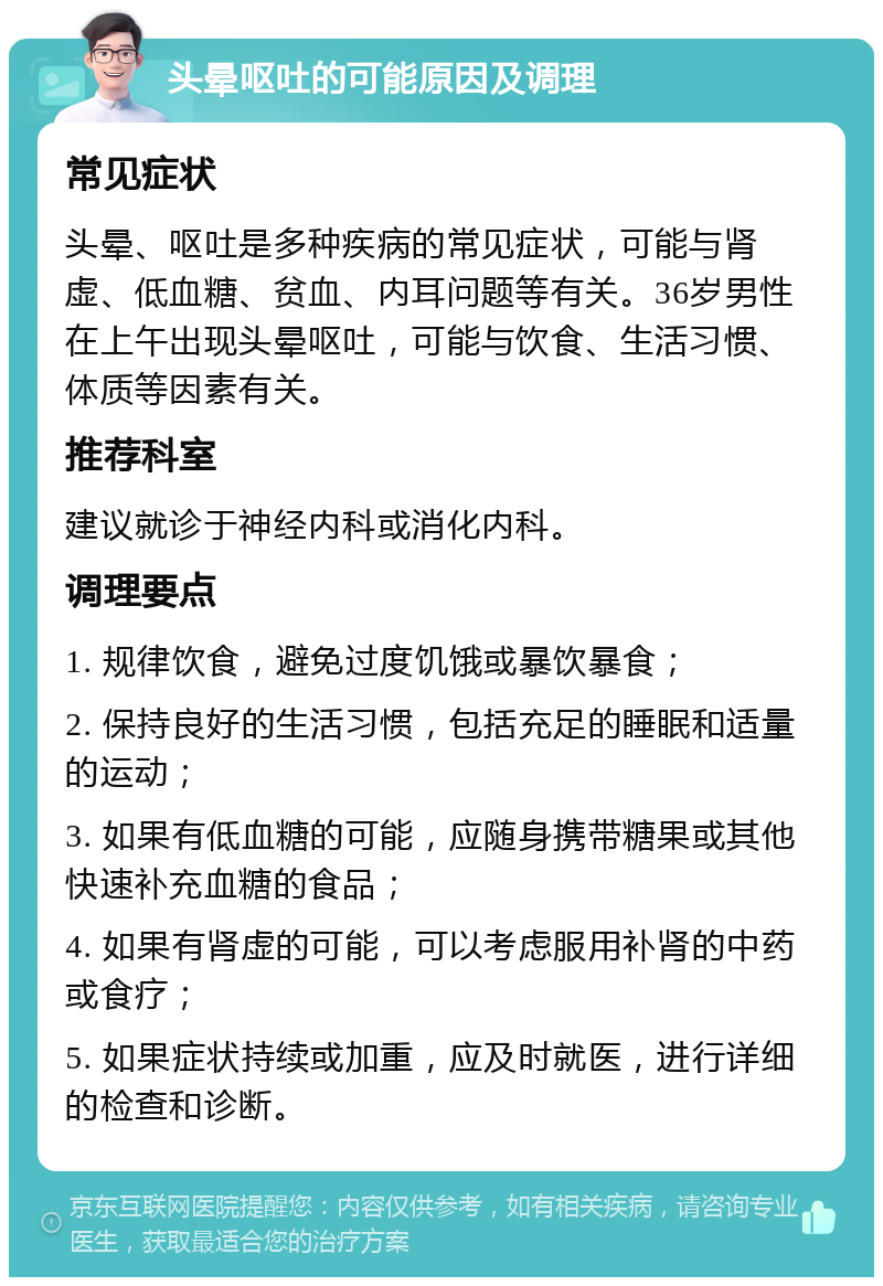 头晕呕吐的可能原因及调理 常见症状 头晕、呕吐是多种疾病的常见症状，可能与肾虚、低血糖、贫血、内耳问题等有关。36岁男性在上午出现头晕呕吐，可能与饮食、生活习惯、体质等因素有关。 推荐科室 建议就诊于神经内科或消化内科。 调理要点 1. 规律饮食，避免过度饥饿或暴饮暴食； 2. 保持良好的生活习惯，包括充足的睡眠和适量的运动； 3. 如果有低血糖的可能，应随身携带糖果或其他快速补充血糖的食品； 4. 如果有肾虚的可能，可以考虑服用补肾的中药或食疗； 5. 如果症状持续或加重，应及时就医，进行详细的检查和诊断。