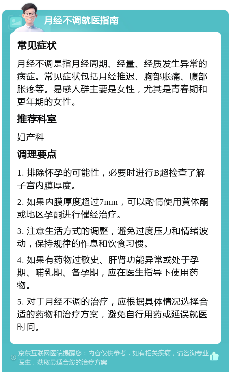 月经不调就医指南 常见症状 月经不调是指月经周期、经量、经质发生异常的病症。常见症状包括月经推迟、胸部胀痛、腹部胀疼等。易感人群主要是女性，尤其是青春期和更年期的女性。 推荐科室 妇产科 调理要点 1. 排除怀孕的可能性，必要时进行B超检查了解子宫内膜厚度。 2. 如果内膜厚度超过7mm，可以酌情使用黄体酮或地区孕酮进行催经治疗。 3. 注意生活方式的调整，避免过度压力和情绪波动，保持规律的作息和饮食习惯。 4. 如果有药物过敏史、肝肾功能异常或处于孕期、哺乳期、备孕期，应在医生指导下使用药物。 5. 对于月经不调的治疗，应根据具体情况选择合适的药物和治疗方案，避免自行用药或延误就医时间。