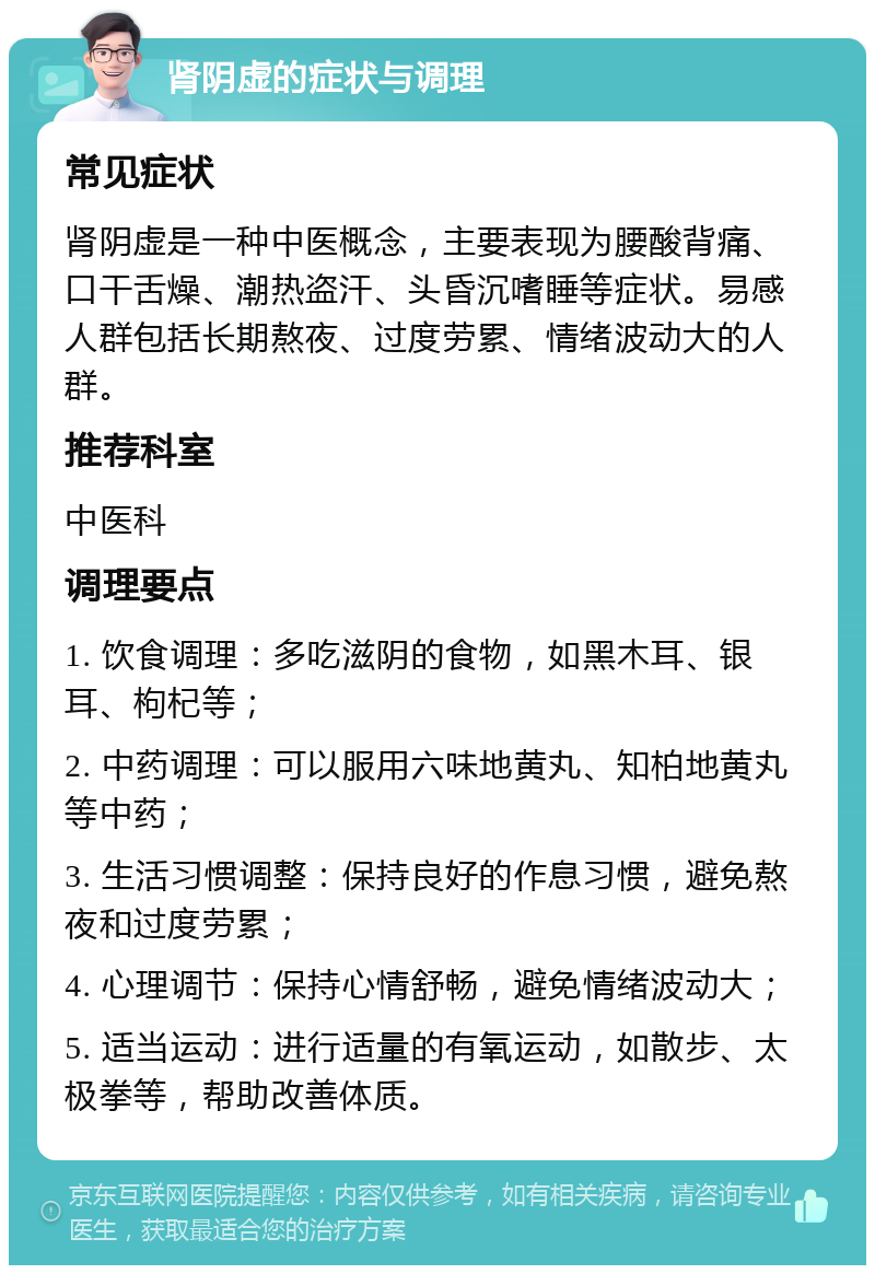 肾阴虚的症状与调理 常见症状 肾阴虚是一种中医概念，主要表现为腰酸背痛、口干舌燥、潮热盗汗、头昏沉嗜睡等症状。易感人群包括长期熬夜、过度劳累、情绪波动大的人群。 推荐科室 中医科 调理要点 1. 饮食调理：多吃滋阴的食物，如黑木耳、银耳、枸杞等； 2. 中药调理：可以服用六味地黄丸、知柏地黄丸等中药； 3. 生活习惯调整：保持良好的作息习惯，避免熬夜和过度劳累； 4. 心理调节：保持心情舒畅，避免情绪波动大； 5. 适当运动：进行适量的有氧运动，如散步、太极拳等，帮助改善体质。