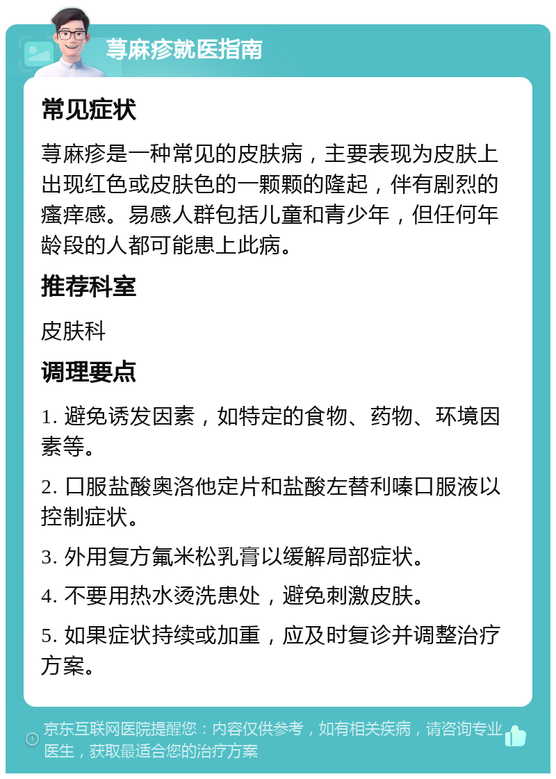 荨麻疹就医指南 常见症状 荨麻疹是一种常见的皮肤病，主要表现为皮肤上出现红色或皮肤色的一颗颗的隆起，伴有剧烈的瘙痒感。易感人群包括儿童和青少年，但任何年龄段的人都可能患上此病。 推荐科室 皮肤科 调理要点 1. 避免诱发因素，如特定的食物、药物、环境因素等。 2. 口服盐酸奥洛他定片和盐酸左替利嗪口服液以控制症状。 3. 外用复方氟米松乳膏以缓解局部症状。 4. 不要用热水烫洗患处，避免刺激皮肤。 5. 如果症状持续或加重，应及时复诊并调整治疗方案。