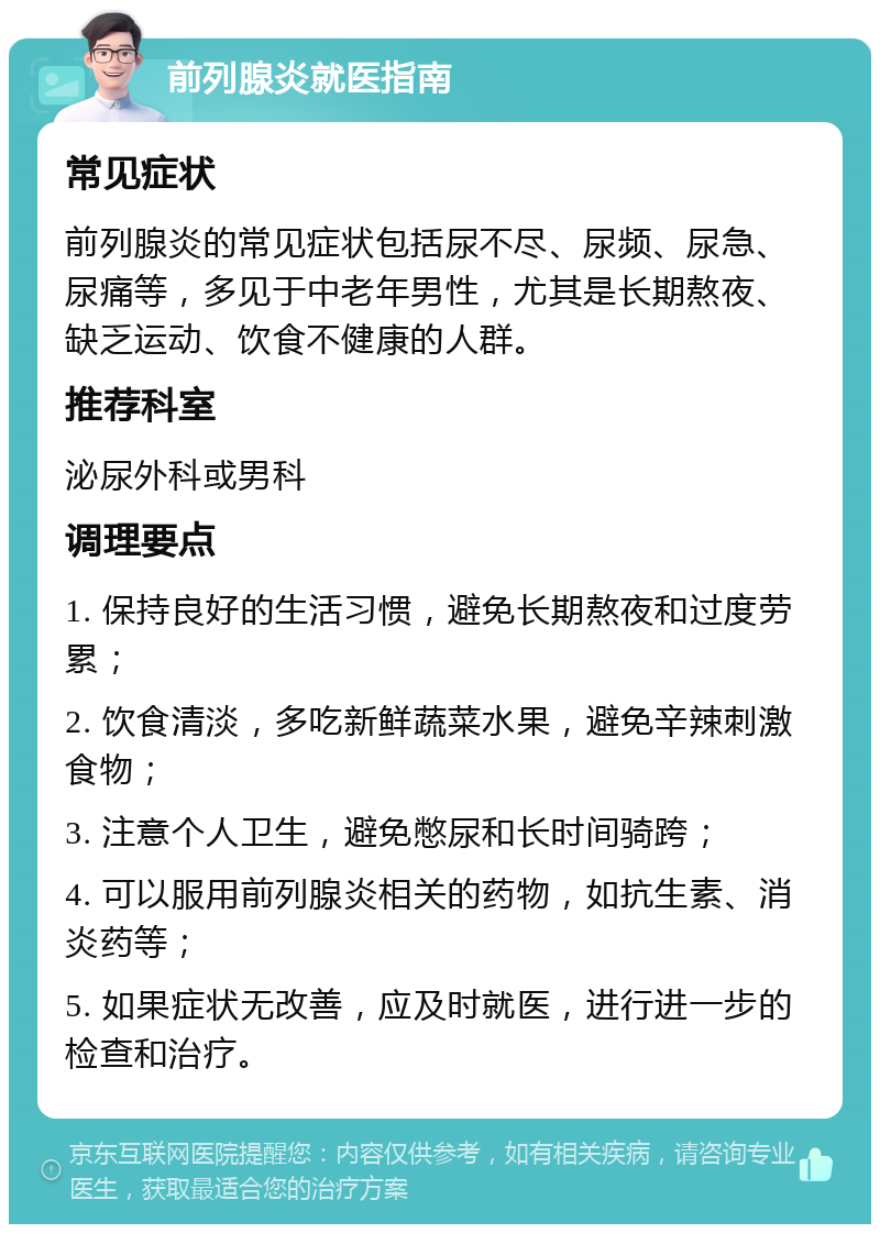 前列腺炎就医指南 常见症状 前列腺炎的常见症状包括尿不尽、尿频、尿急、尿痛等，多见于中老年男性，尤其是长期熬夜、缺乏运动、饮食不健康的人群。 推荐科室 泌尿外科或男科 调理要点 1. 保持良好的生活习惯，避免长期熬夜和过度劳累； 2. 饮食清淡，多吃新鲜蔬菜水果，避免辛辣刺激食物； 3. 注意个人卫生，避免憋尿和长时间骑跨； 4. 可以服用前列腺炎相关的药物，如抗生素、消炎药等； 5. 如果症状无改善，应及时就医，进行进一步的检查和治疗。