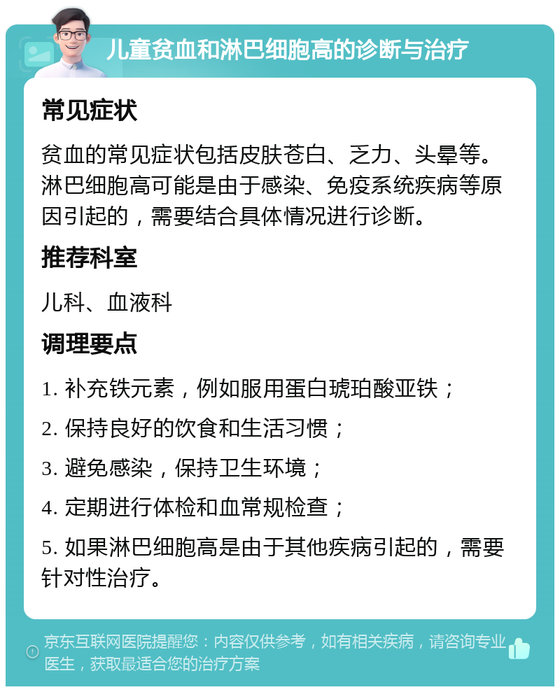 儿童贫血和淋巴细胞高的诊断与治疗 常见症状 贫血的常见症状包括皮肤苍白、乏力、头晕等。淋巴细胞高可能是由于感染、免疫系统疾病等原因引起的，需要结合具体情况进行诊断。 推荐科室 儿科、血液科 调理要点 1. 补充铁元素，例如服用蛋白琥珀酸亚铁； 2. 保持良好的饮食和生活习惯； 3. 避免感染，保持卫生环境； 4. 定期进行体检和血常规检查； 5. 如果淋巴细胞高是由于其他疾病引起的，需要针对性治疗。