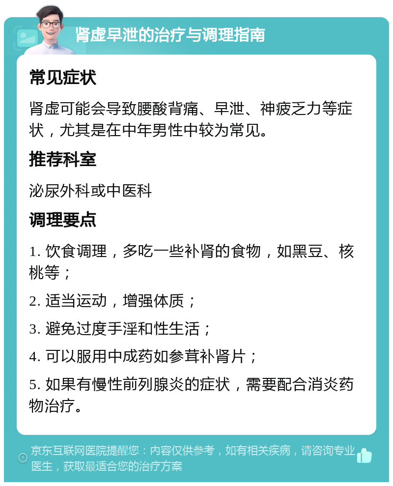 肾虚早泄的治疗与调理指南 常见症状 肾虚可能会导致腰酸背痛、早泄、神疲乏力等症状，尤其是在中年男性中较为常见。 推荐科室 泌尿外科或中医科 调理要点 1. 饮食调理，多吃一些补肾的食物，如黑豆、核桃等； 2. 适当运动，增强体质； 3. 避免过度手淫和性生活； 4. 可以服用中成药如参茸补肾片； 5. 如果有慢性前列腺炎的症状，需要配合消炎药物治疗。