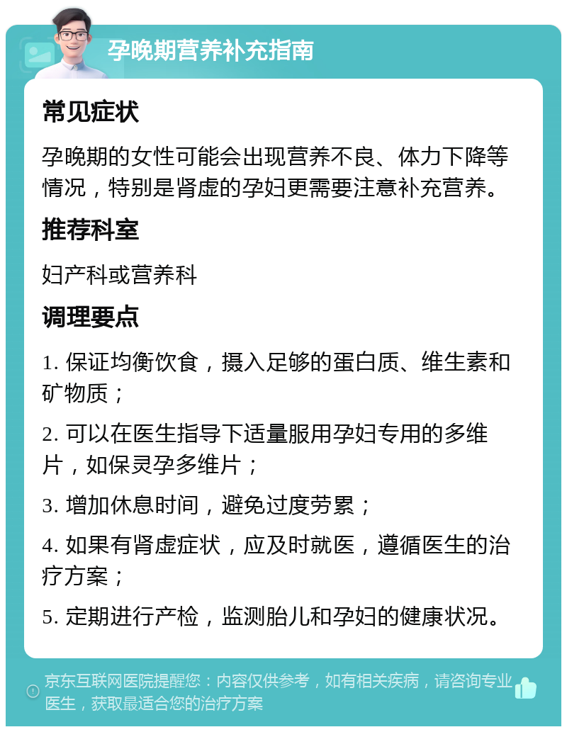 孕晚期营养补充指南 常见症状 孕晚期的女性可能会出现营养不良、体力下降等情况，特别是肾虚的孕妇更需要注意补充营养。 推荐科室 妇产科或营养科 调理要点 1. 保证均衡饮食，摄入足够的蛋白质、维生素和矿物质； 2. 可以在医生指导下适量服用孕妇专用的多维片，如保灵孕多维片； 3. 增加休息时间，避免过度劳累； 4. 如果有肾虚症状，应及时就医，遵循医生的治疗方案； 5. 定期进行产检，监测胎儿和孕妇的健康状况。