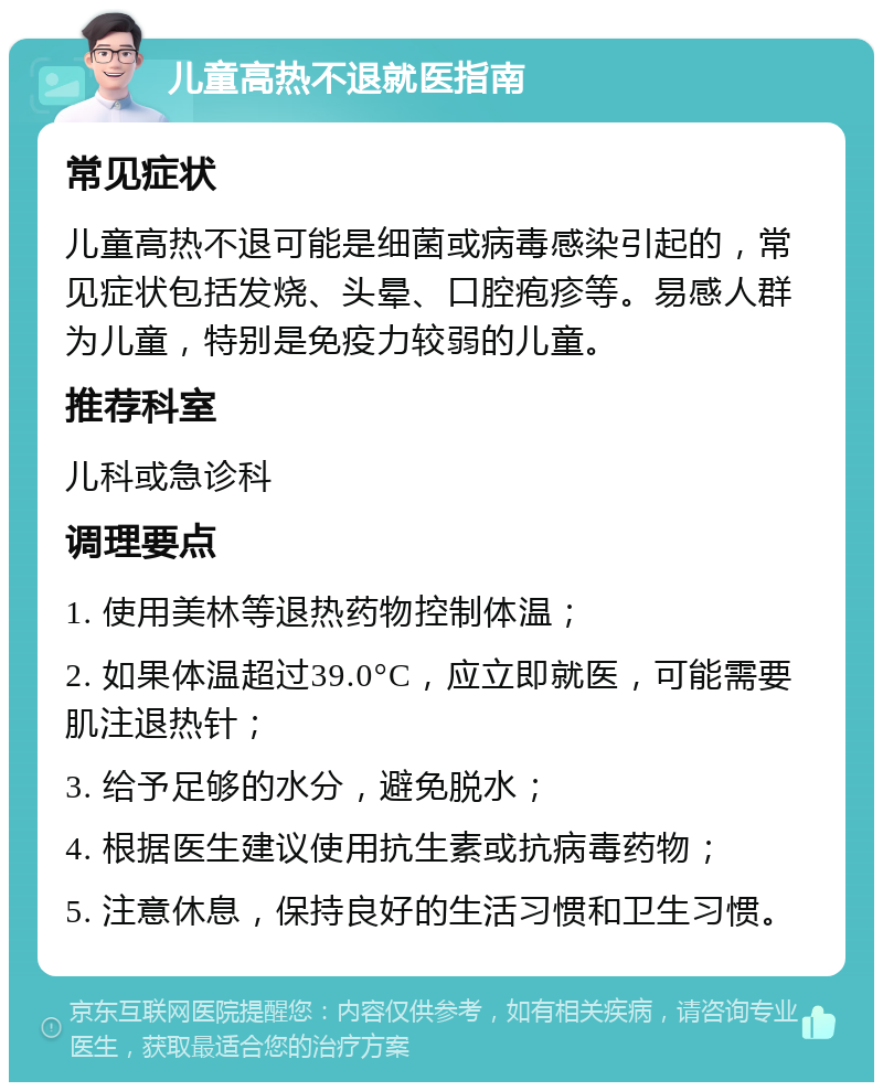 儿童高热不退就医指南 常见症状 儿童高热不退可能是细菌或病毒感染引起的，常见症状包括发烧、头晕、口腔疱疹等。易感人群为儿童，特别是免疫力较弱的儿童。 推荐科室 儿科或急诊科 调理要点 1. 使用美林等退热药物控制体温； 2. 如果体温超过39.0°C，应立即就医，可能需要肌注退热针； 3. 给予足够的水分，避免脱水； 4. 根据医生建议使用抗生素或抗病毒药物； 5. 注意休息，保持良好的生活习惯和卫生习惯。