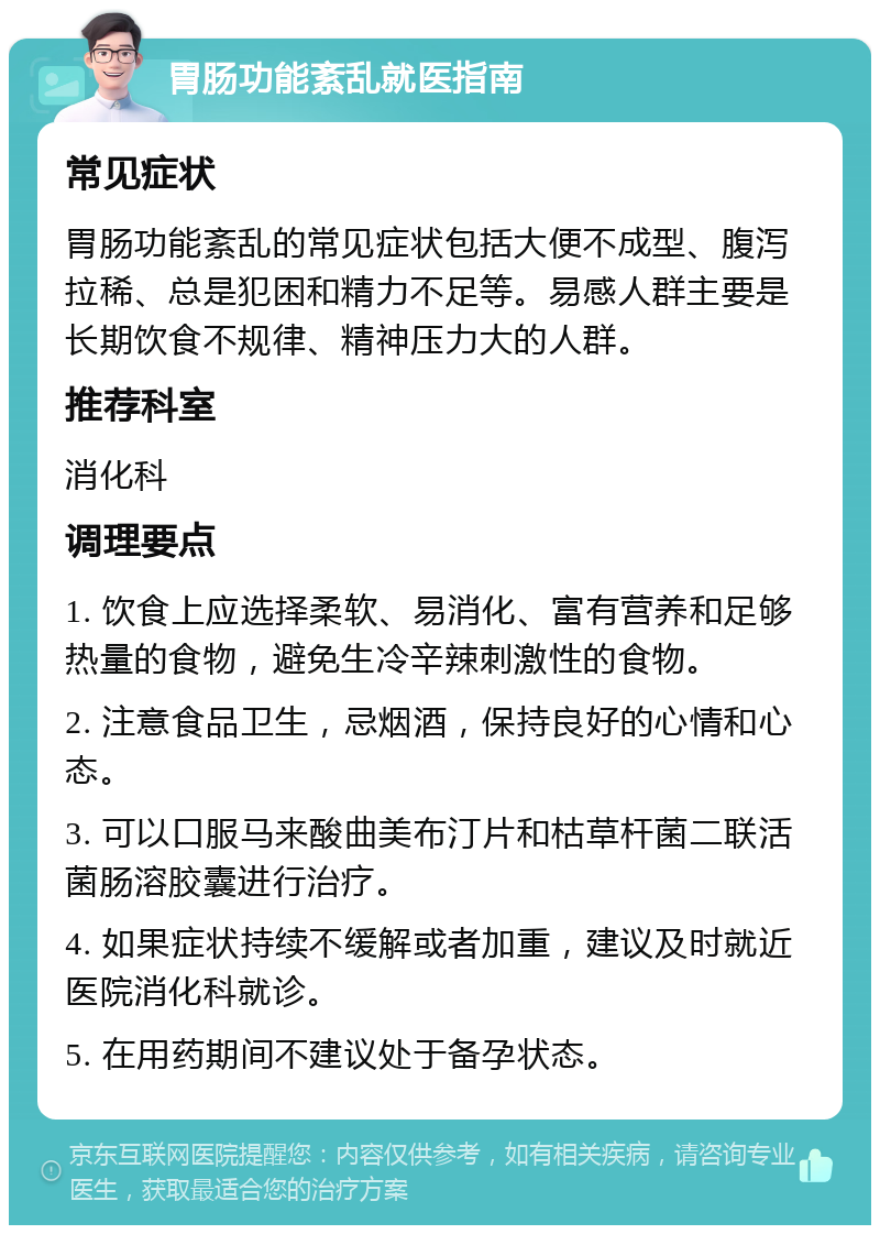 胃肠功能紊乱就医指南 常见症状 胃肠功能紊乱的常见症状包括大便不成型、腹泻拉稀、总是犯困和精力不足等。易感人群主要是长期饮食不规律、精神压力大的人群。 推荐科室 消化科 调理要点 1. 饮食上应选择柔软、易消化、富有营养和足够热量的食物，避免生冷辛辣刺激性的食物。 2. 注意食品卫生，忌烟酒，保持良好的心情和心态。 3. 可以口服马来酸曲美布汀片和枯草杆菌二联活菌肠溶胶囊进行治疗。 4. 如果症状持续不缓解或者加重，建议及时就近医院消化科就诊。 5. 在用药期间不建议处于备孕状态。