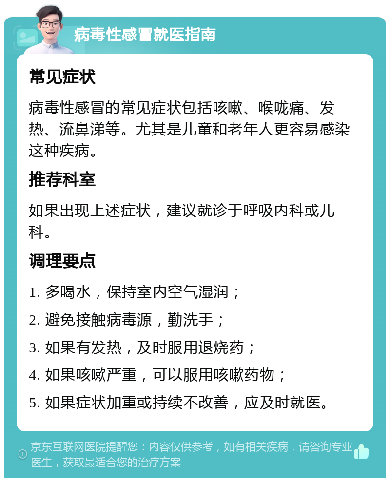 病毒性感冒就医指南 常见症状 病毒性感冒的常见症状包括咳嗽、喉咙痛、发热、流鼻涕等。尤其是儿童和老年人更容易感染这种疾病。 推荐科室 如果出现上述症状，建议就诊于呼吸内科或儿科。 调理要点 1. 多喝水，保持室内空气湿润； 2. 避免接触病毒源，勤洗手； 3. 如果有发热，及时服用退烧药； 4. 如果咳嗽严重，可以服用咳嗽药物； 5. 如果症状加重或持续不改善，应及时就医。