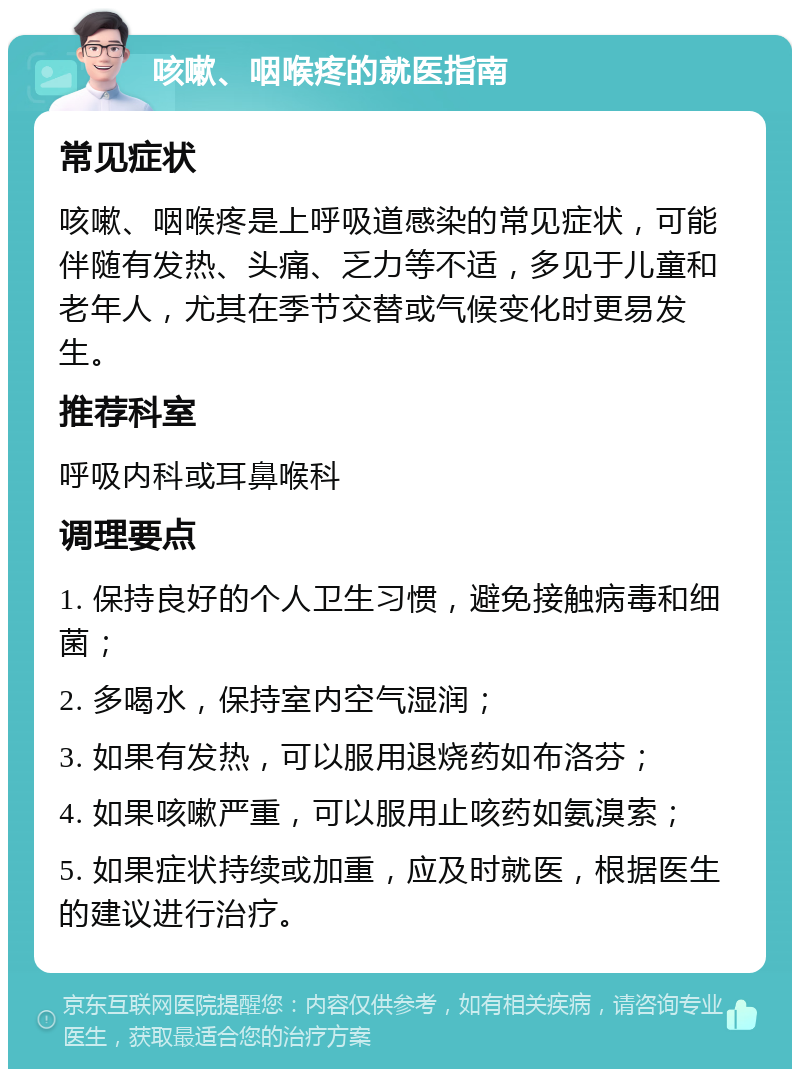 咳嗽、咽喉疼的就医指南 常见症状 咳嗽、咽喉疼是上呼吸道感染的常见症状，可能伴随有发热、头痛、乏力等不适，多见于儿童和老年人，尤其在季节交替或气候变化时更易发生。 推荐科室 呼吸内科或耳鼻喉科 调理要点 1. 保持良好的个人卫生习惯，避免接触病毒和细菌； 2. 多喝水，保持室内空气湿润； 3. 如果有发热，可以服用退烧药如布洛芬； 4. 如果咳嗽严重，可以服用止咳药如氨溴索； 5. 如果症状持续或加重，应及时就医，根据医生的建议进行治疗。