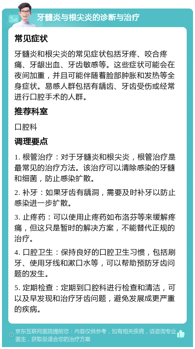 牙髓炎与根尖炎的诊断与治疗 常见症状 牙髓炎和根尖炎的常见症状包括牙疼、咬合疼痛、牙龈出血、牙齿敏感等。这些症状可能会在夜间加重，并且可能伴随着脸部肿胀和发热等全身症状。易感人群包括有龋齿、牙齿受伤或经常进行口腔手术的人群。 推荐科室 口腔科 调理要点 1. 根管治疗：对于牙髓炎和根尖炎，根管治疗是最常见的治疗方法。该治疗可以清除感染的牙髓和细菌，防止感染扩散。 2. 补牙：如果牙齿有龋洞，需要及时补牙以防止感染进一步扩散。 3. 止疼药：可以使用止疼药如布洛芬等来缓解疼痛，但这只是暂时的解决方案，不能替代正规的治疗。 4. 口腔卫生：保持良好的口腔卫生习惯，包括刷牙、使用牙线和漱口水等，可以帮助预防牙齿问题的发生。 5. 定期检查：定期到口腔科进行检查和清洁，可以及早发现和治疗牙齿问题，避免发展成更严重的疾病。