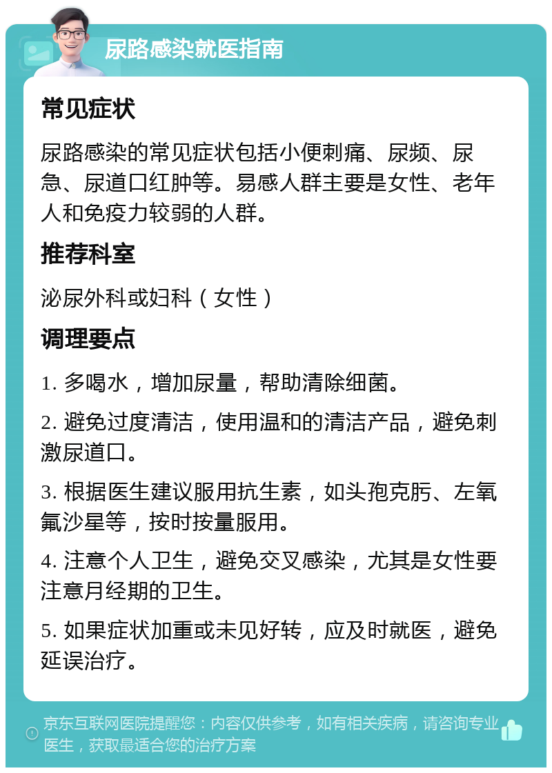 尿路感染就医指南 常见症状 尿路感染的常见症状包括小便刺痛、尿频、尿急、尿道口红肿等。易感人群主要是女性、老年人和免疫力较弱的人群。 推荐科室 泌尿外科或妇科（女性） 调理要点 1. 多喝水，增加尿量，帮助清除细菌。 2. 避免过度清洁，使用温和的清洁产品，避免刺激尿道口。 3. 根据医生建议服用抗生素，如头孢克肟、左氧氟沙星等，按时按量服用。 4. 注意个人卫生，避免交叉感染，尤其是女性要注意月经期的卫生。 5. 如果症状加重或未见好转，应及时就医，避免延误治疗。