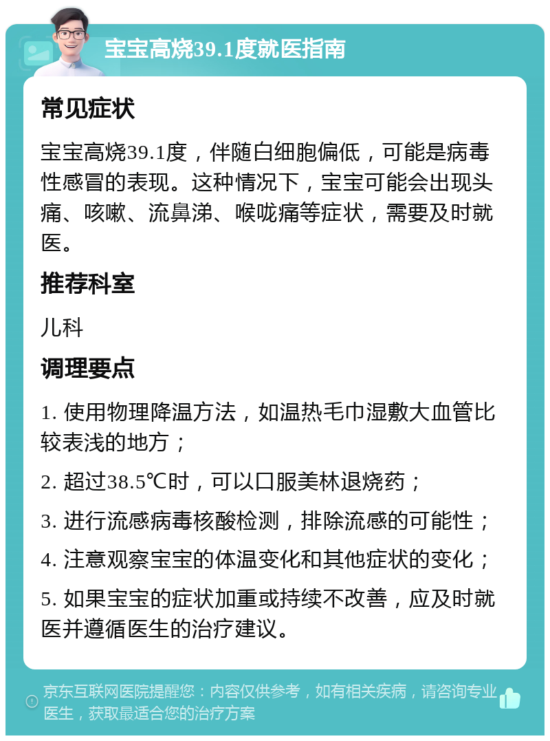 宝宝高烧39.1度就医指南 常见症状 宝宝高烧39.1度，伴随白细胞偏低，可能是病毒性感冒的表现。这种情况下，宝宝可能会出现头痛、咳嗽、流鼻涕、喉咙痛等症状，需要及时就医。 推荐科室 儿科 调理要点 1. 使用物理降温方法，如温热毛巾湿敷大血管比较表浅的地方； 2. 超过38.5℃时，可以口服美林退烧药； 3. 进行流感病毒核酸检测，排除流感的可能性； 4. 注意观察宝宝的体温变化和其他症状的变化； 5. 如果宝宝的症状加重或持续不改善，应及时就医并遵循医生的治疗建议。