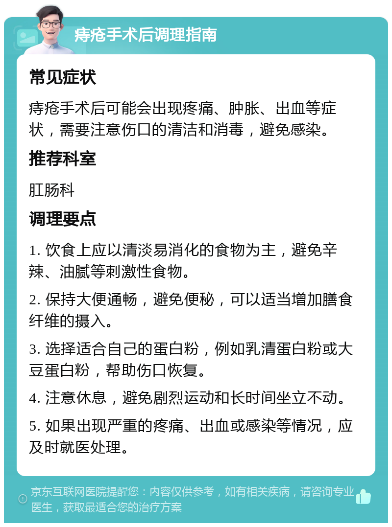 痔疮手术后调理指南 常见症状 痔疮手术后可能会出现疼痛、肿胀、出血等症状，需要注意伤口的清洁和消毒，避免感染。 推荐科室 肛肠科 调理要点 1. 饮食上应以清淡易消化的食物为主，避免辛辣、油腻等刺激性食物。 2. 保持大便通畅，避免便秘，可以适当增加膳食纤维的摄入。 3. 选择适合自己的蛋白粉，例如乳清蛋白粉或大豆蛋白粉，帮助伤口恢复。 4. 注意休息，避免剧烈运动和长时间坐立不动。 5. 如果出现严重的疼痛、出血或感染等情况，应及时就医处理。