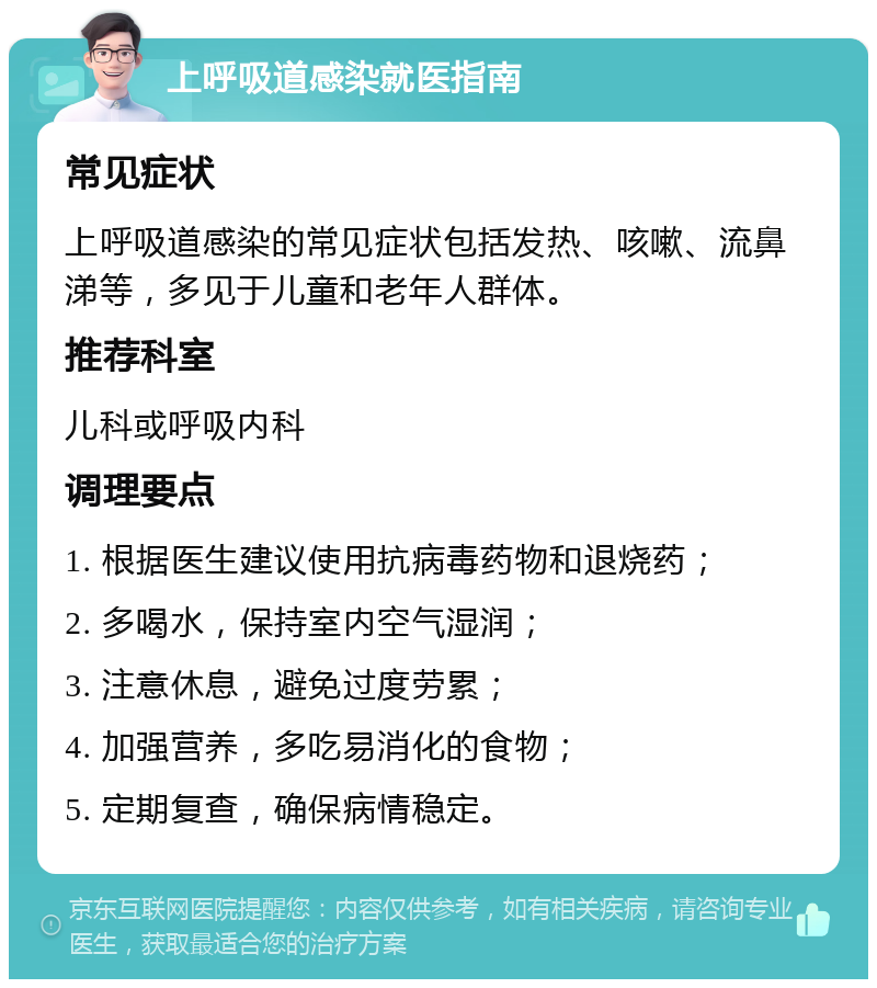 上呼吸道感染就医指南 常见症状 上呼吸道感染的常见症状包括发热、咳嗽、流鼻涕等，多见于儿童和老年人群体。 推荐科室 儿科或呼吸内科 调理要点 1. 根据医生建议使用抗病毒药物和退烧药； 2. 多喝水，保持室内空气湿润； 3. 注意休息，避免过度劳累； 4. 加强营养，多吃易消化的食物； 5. 定期复查，确保病情稳定。