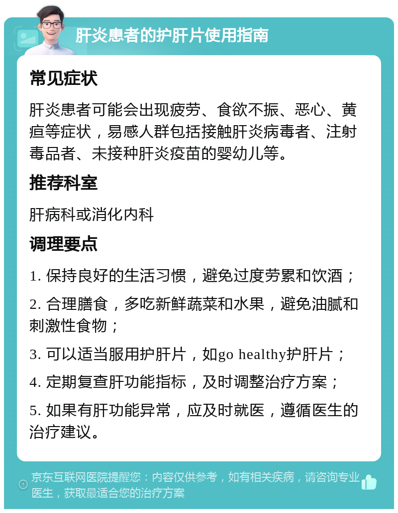 肝炎患者的护肝片使用指南 常见症状 肝炎患者可能会出现疲劳、食欲不振、恶心、黄疸等症状，易感人群包括接触肝炎病毒者、注射毒品者、未接种肝炎疫苗的婴幼儿等。 推荐科室 肝病科或消化内科 调理要点 1. 保持良好的生活习惯，避免过度劳累和饮酒； 2. 合理膳食，多吃新鲜蔬菜和水果，避免油腻和刺激性食物； 3. 可以适当服用护肝片，如go healthy护肝片； 4. 定期复查肝功能指标，及时调整治疗方案； 5. 如果有肝功能异常，应及时就医，遵循医生的治疗建议。