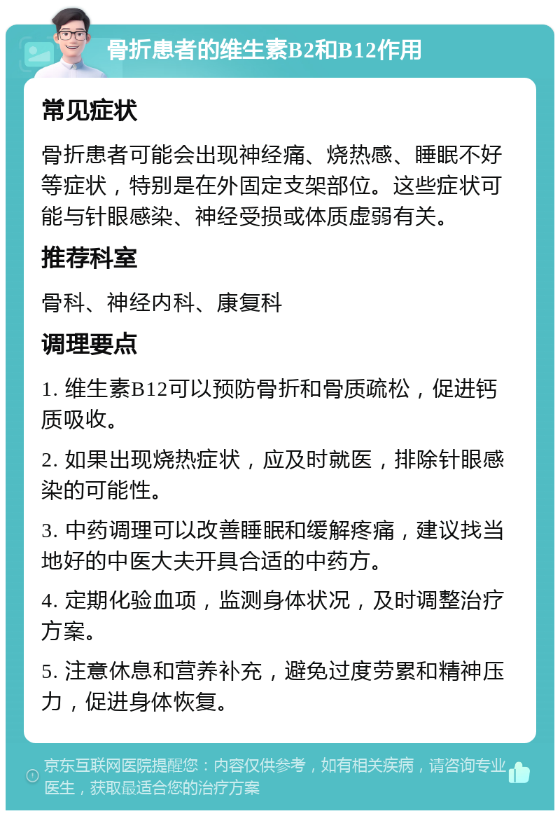 骨折患者的维生素B2和B12作用 常见症状 骨折患者可能会出现神经痛、烧热感、睡眠不好等症状，特别是在外固定支架部位。这些症状可能与针眼感染、神经受损或体质虚弱有关。 推荐科室 骨科、神经内科、康复科 调理要点 1. 维生素B12可以预防骨折和骨质疏松，促进钙质吸收。 2. 如果出现烧热症状，应及时就医，排除针眼感染的可能性。 3. 中药调理可以改善睡眠和缓解疼痛，建议找当地好的中医大夫开具合适的中药方。 4. 定期化验血项，监测身体状况，及时调整治疗方案。 5. 注意休息和营养补充，避免过度劳累和精神压力，促进身体恢复。