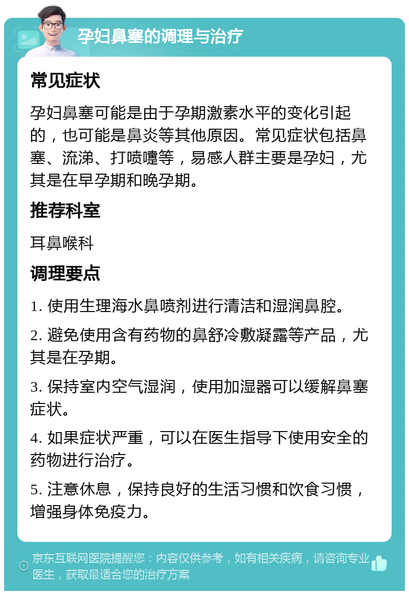 孕妇鼻塞的调理与治疗 常见症状 孕妇鼻塞可能是由于孕期激素水平的变化引起的，也可能是鼻炎等其他原因。常见症状包括鼻塞、流涕、打喷嚏等，易感人群主要是孕妇，尤其是在早孕期和晚孕期。 推荐科室 耳鼻喉科 调理要点 1. 使用生理海水鼻喷剂进行清洁和湿润鼻腔。 2. 避免使用含有药物的鼻舒冷敷凝露等产品，尤其是在孕期。 3. 保持室内空气湿润，使用加湿器可以缓解鼻塞症状。 4. 如果症状严重，可以在医生指导下使用安全的药物进行治疗。 5. 注意休息，保持良好的生活习惯和饮食习惯，增强身体免疫力。